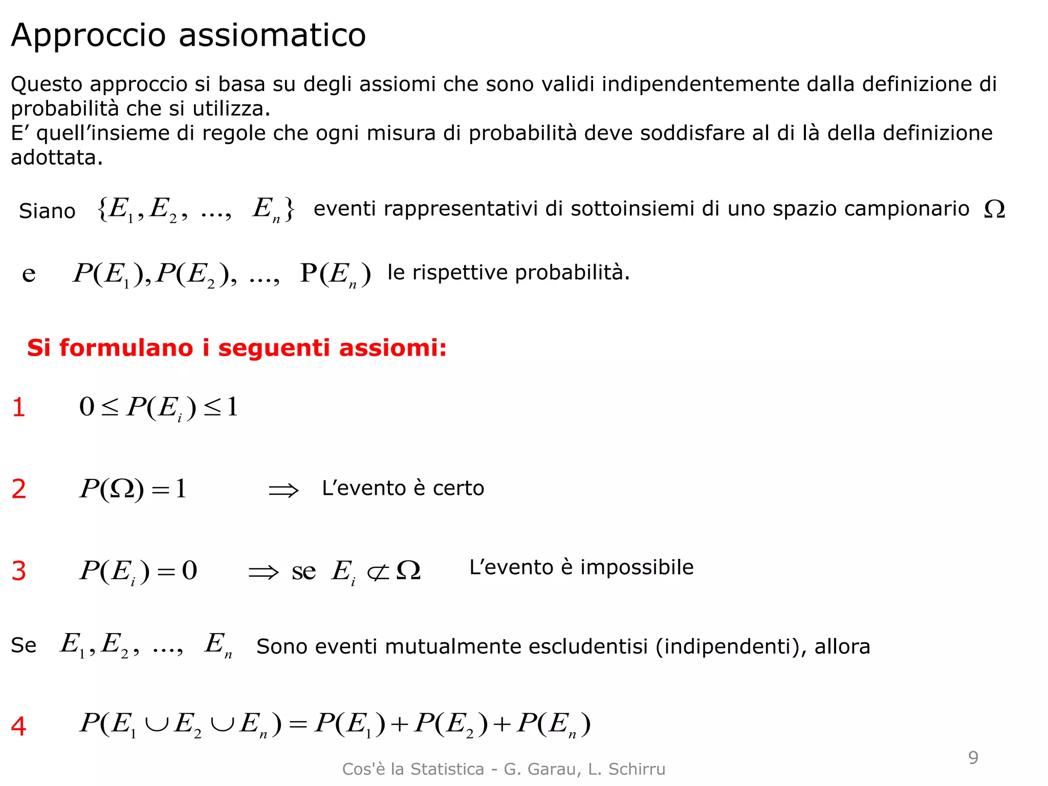 Approccio assiomatico
Questo approccio si basa su degli assiomi che sono validi indipendentemente dalla definizione di
probabilità che si utilizza.
E’ quell’insieme di regole che ogni misura di probabilità deve soddisfare al di là della definizione
adottata.
Siano }...,,,{ 21 nEEE eventi rappresentativi di sottoinsiemi di uno spazio campionario 
)P(...,),(),(e 21 nEEPEP le rispettive probabilità.
Si formulano i seguenti assiomi:
1)(0  iEP
 1)(P
 ii EEP se0)(
nEEE ...,,, 21Se Sono eventi mutualmente escludentisi (indipendenti), allora
)()()()( 2121 nn EPEPEPEEEP 
1
2
3
4
L’evento è certo
L’evento è impossibile
9
Cos'è la Statistica - G. Garau, L. Schirru
 