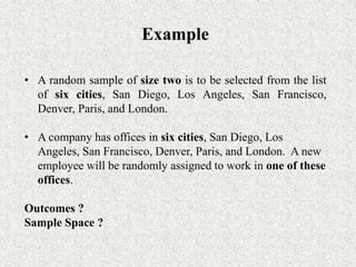 Example
• A random sample of size two is to be selected from the list
of six cities, San Diego, Los Angeles, San Francisco,
Denver, Paris, and London.
• A company has offices in six cities, San Diego, Los
Angeles, San Francisco, Denver, Paris, and London. A new
employee will be randomly assigned to work in one of these
offices.
Outcomes ?
Sample Space ?
 