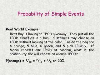Real World Example:
Best Buy is having an IPOD giveaway. They put all the
IPOD Shuffles in a bag. Customers may choose an
IPOD without looking at the color. Inside the bag are
4 orange, 5 blue, 6 green, and 5 pink IPODS. If
Maria chooses one IPOD at random, what is the
probability she will choose an orange IPOD?
P(orange) = 4/20 = 2/10 = 1/5 or 20%
Probability of Simple Events
 