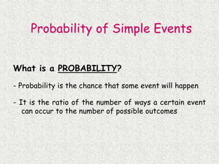 What is a PROBABILITY?
- Probability is the chance that some event will happen
- It is the ratio of the number of ways a certain event
can occur to the number of possible outcomes
Probability of Simple Events
 