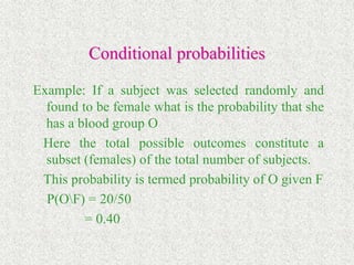 Conditional probabilities
Example: If a subject was selected randomly and
found to be female what is the probability that she
has a blood group O
Here the total possible outcomes constitute a
subset (females) of the total number of subjects.
This probability is termed probability of O given F
P(OF) = 20/50
= 0.40
 