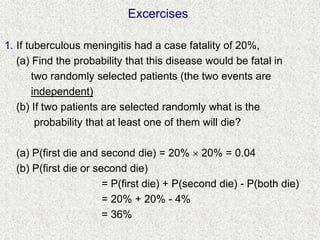 Excercises
1. If tuberculous meningitis had a case fatality of 20%,
(a) Find the probability that this disease would be fatal in
two randomly selected patients (the two events are
independent)
(b) If two patients are selected randomly what is the
probability that at least one of them will die?
(a) P(first die and second die) = 20%  20% = 0.04
(b) P(first die or second die)
= P(first die) + P(second die) - P(both die)
= 20% + 20% - 4%
= 36%
 