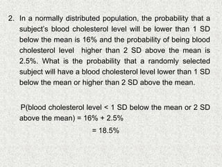 2. In a normally distributed population, the probability that a
subject’s blood cholesterol level will be lower than 1 SD
below the mean is 16% and the probability of being blood
cholesterol level higher than 2 SD above the mean is
2.5%. What is the probability that a randomly selected
subject will have a blood cholesterol level lower than 1 SD
below the mean or higher than 2 SD above the mean.
P(blood cholesterol level < 1 SD below the mean or 2 SD
above the mean) = 16% + 2.5%
= 18.5%
 