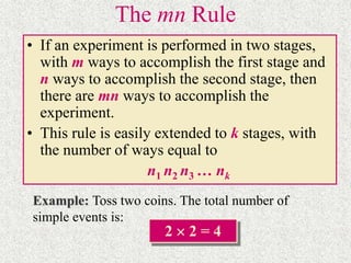 The mn Rule
• If an experiment is performed in two stages,
with m ways to accomplish the first stage and
n ways to accomplish the second stage, then
there are mn ways to accomplish the
experiment.
• This rule is easily extended to k stages, with
the number of ways equal to
n1 n2 n3 … nk
Example: Toss two coins. The total number of
simple events is:
2  2 = 4
 