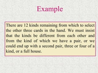 Example
There are 12 kinds remaining from which to select
the other three cards in the hand. We must insist
that the kinds be different from each other and
from the kind of which we have a pair, or we
could end up with a second pair, three or four of a
kind, or a full house.
 