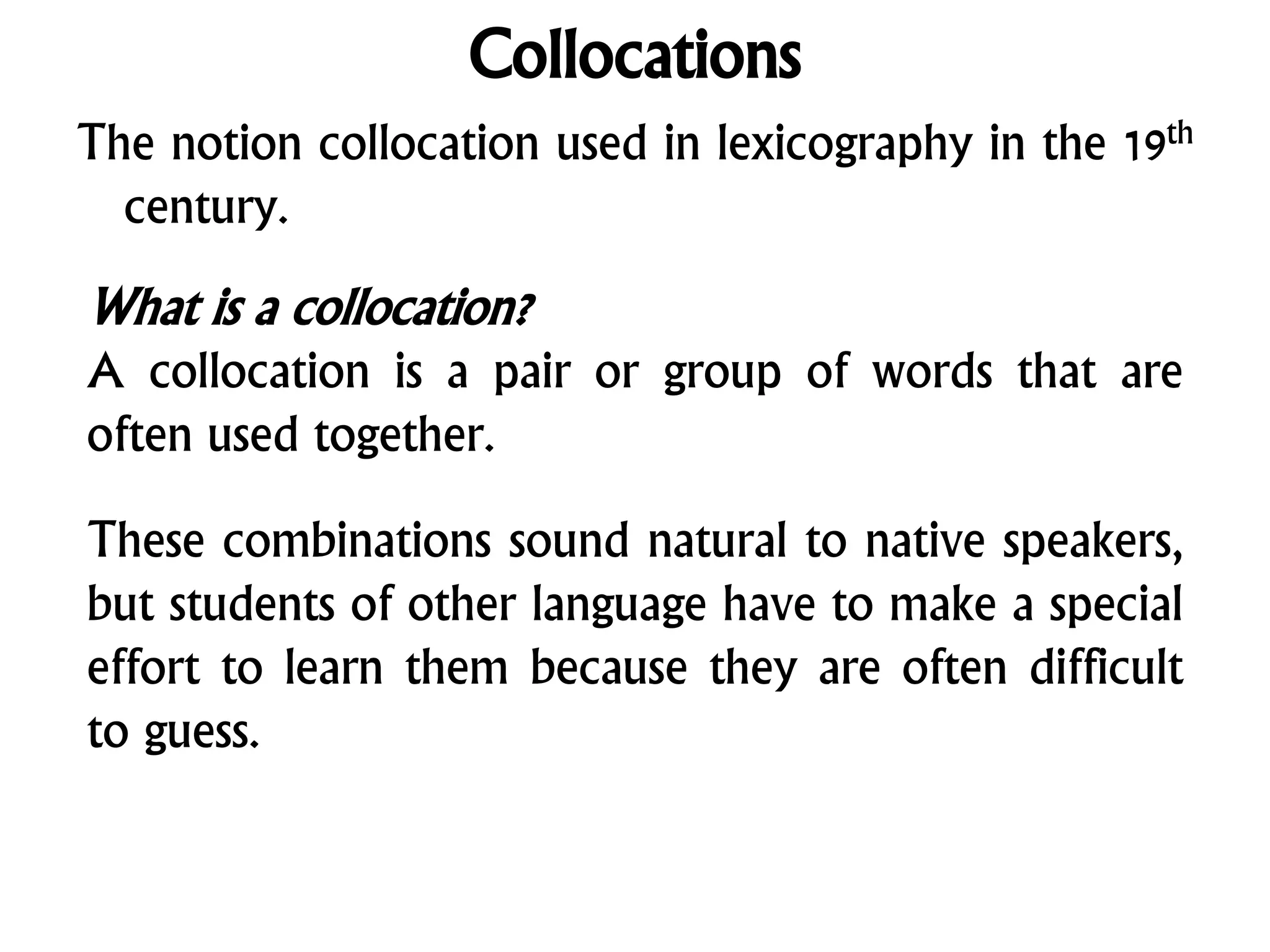 Collocations
The notion collocation used in lexicography in the 19th
century.
What is a collocation?
A collocation is a pair or group of words that are
often used together.
These combinations sound natural to native speakers,
but students of other language have to make a special
effort to learn them because they are often difficult
to guess.
 