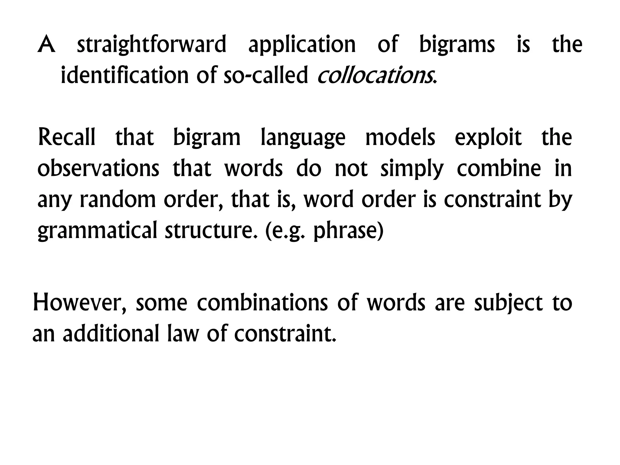A straightforward application of bigrams is the
identification of so-called collocations.
Recall that bigram language models exploit the
observations that words do not simply combine in
any random order, that is, word order is constraint by
grammatical structure. (e.g. phrase)
However, some combinations of words are subject to
an additional law of constraint.
 