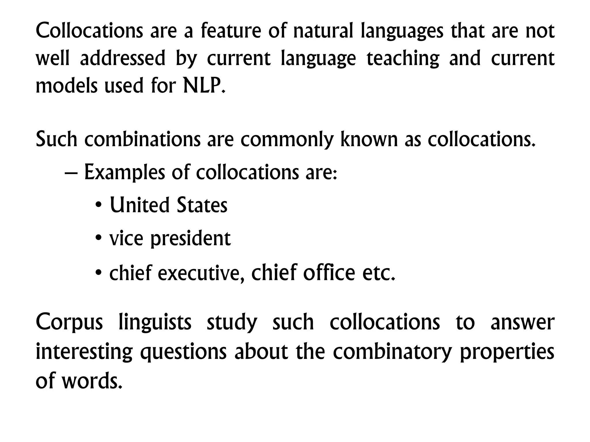 Such combinations are commonly known as collocations.
– Examples of collocations are:
• United States
• vice president
• chief executive, chief office etc.
Corpus linguists study such collocations to answer
interesting questions about the combinatory properties
of words.
Collocations are a feature of natural languages that are not
well addressed by current language teaching and current
models used for NLP.
 