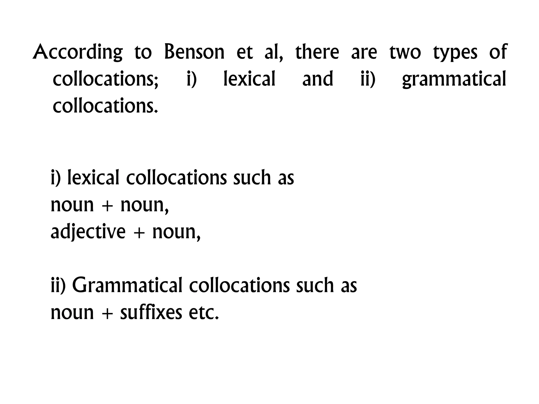 According to Benson et al, there are two types of
collocations; i) lexical and ii) grammatical
collocations.
i) lexical collocations such as
noun + noun,
adjective + noun,
ii) Grammatical collocations such as
noun + suffixes etc.
 