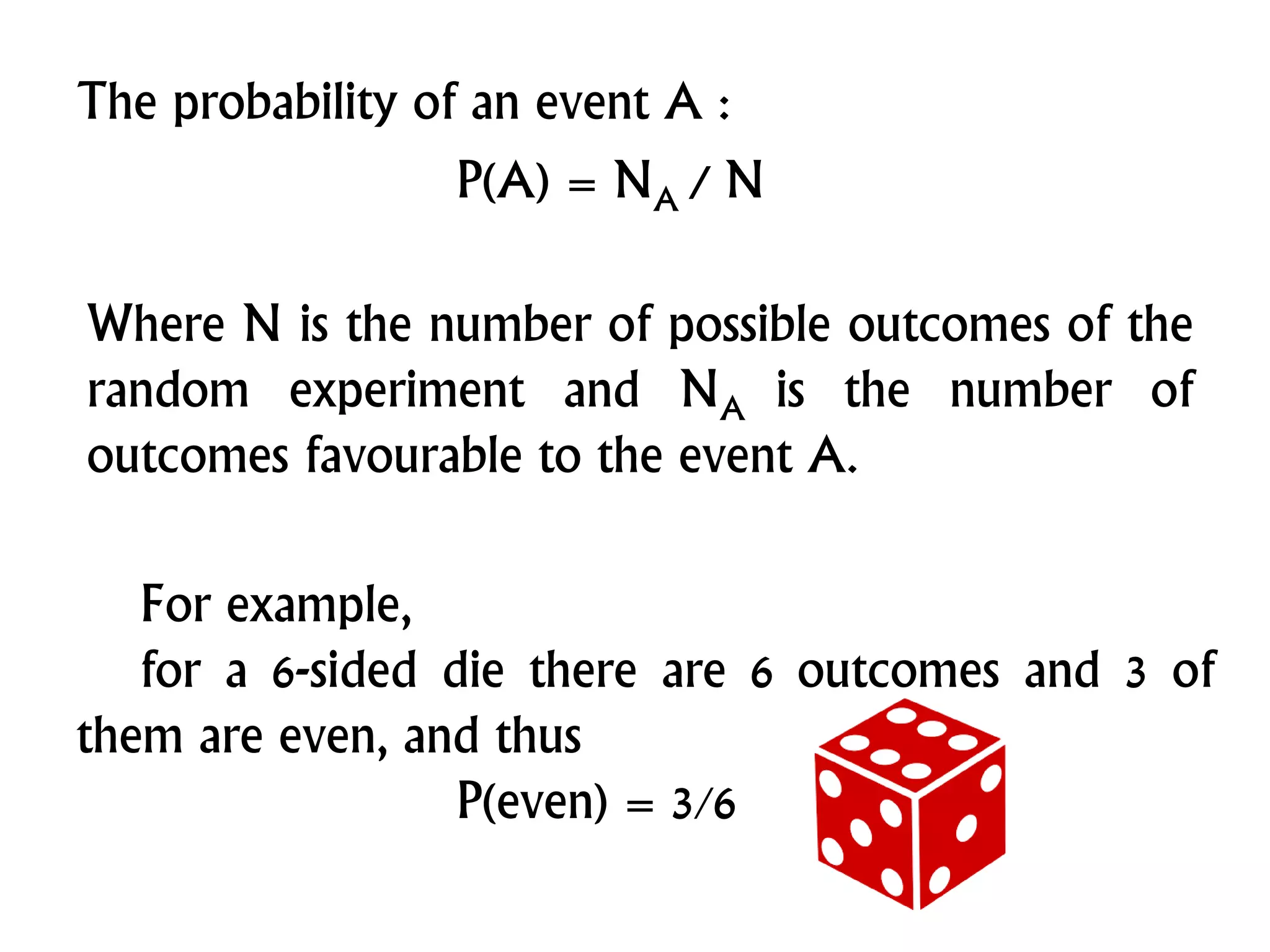 The probability of an event A :
P(A) = NA / N
Where N is the number of possible outcomes of the
random experiment and NA is the number of
outcomes favourable to the event A.
For example,
for a 6-sided die there are 6 outcomes and 3 of
them are even, and thus
P(even) = 3/6
 