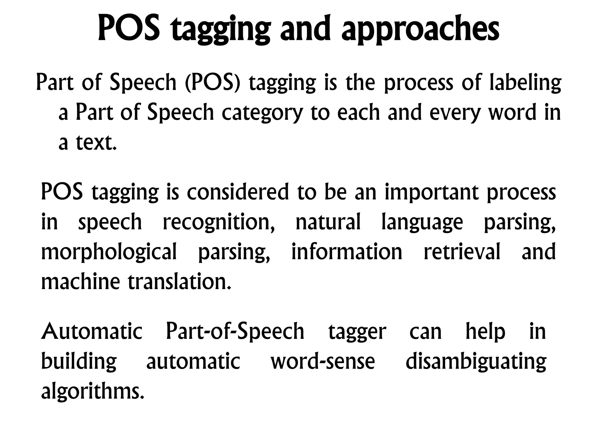 POS tagging and approaches
Part of Speech (POS) tagging is the process of labeling
a Part of Speech category to each and every word in
a text.
POS tagging is considered to be an important process
in speech recognition, natural language parsing,
morphological parsing, information retrieval and
machine translation.
Automatic Part-of-Speech tagger can help in
building automatic word-sense disambiguating
algorithms.
 