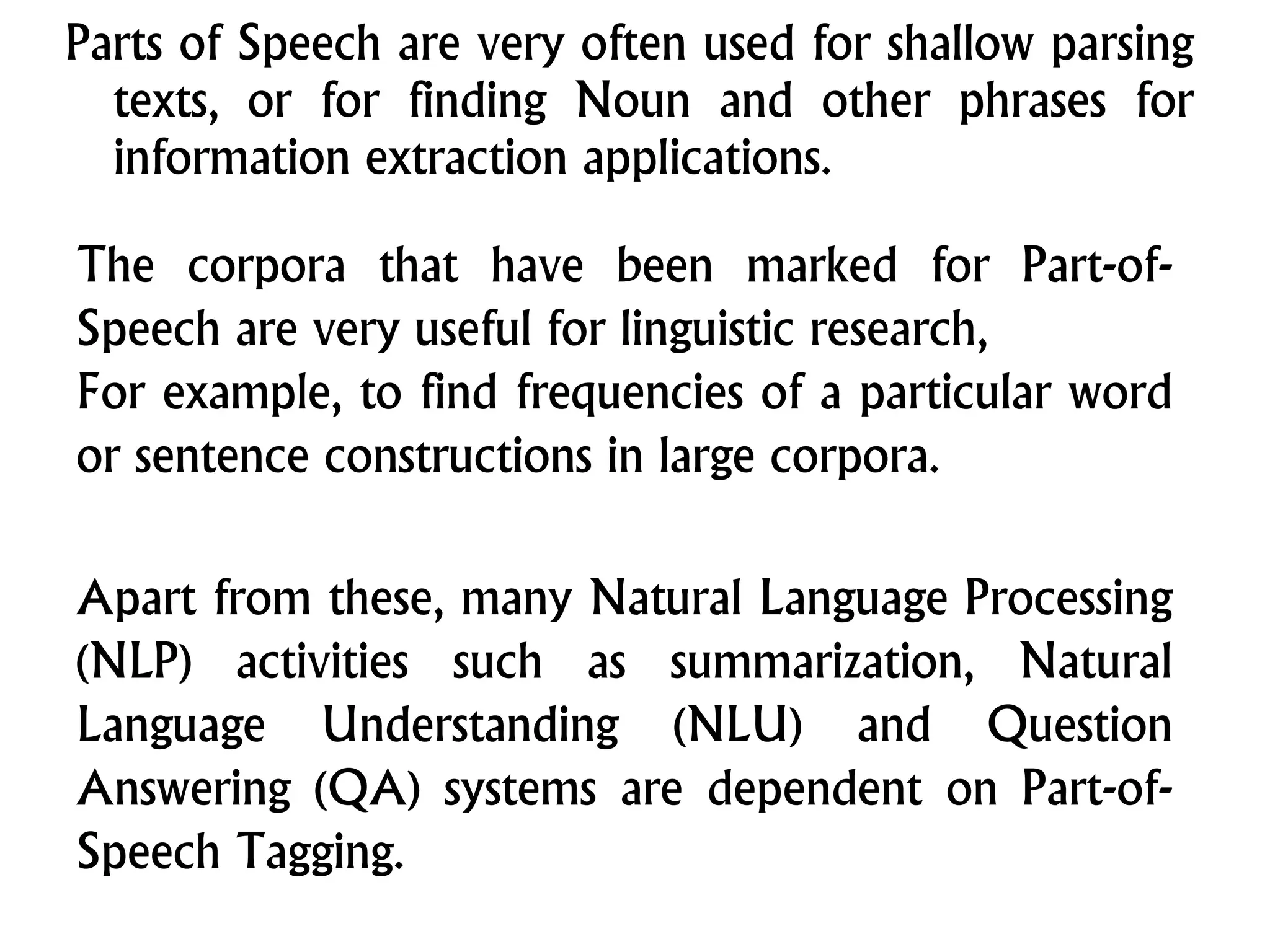Parts of Speech are very often used for shallow parsing
texts, or for finding Noun and other phrases for
information extraction applications.
The corpora that have been marked for Part-of-
Speech are very useful for linguistic research,
For example, to find frequencies of a particular word
or sentence constructions in large corpora.
Apart from these, many Natural Language Processing
(NLP) activities such as summarization, Natural
Language Understanding (NLU) and Question
Answering (QA) systems are dependent on Part-of-
Speech Tagging.
 
