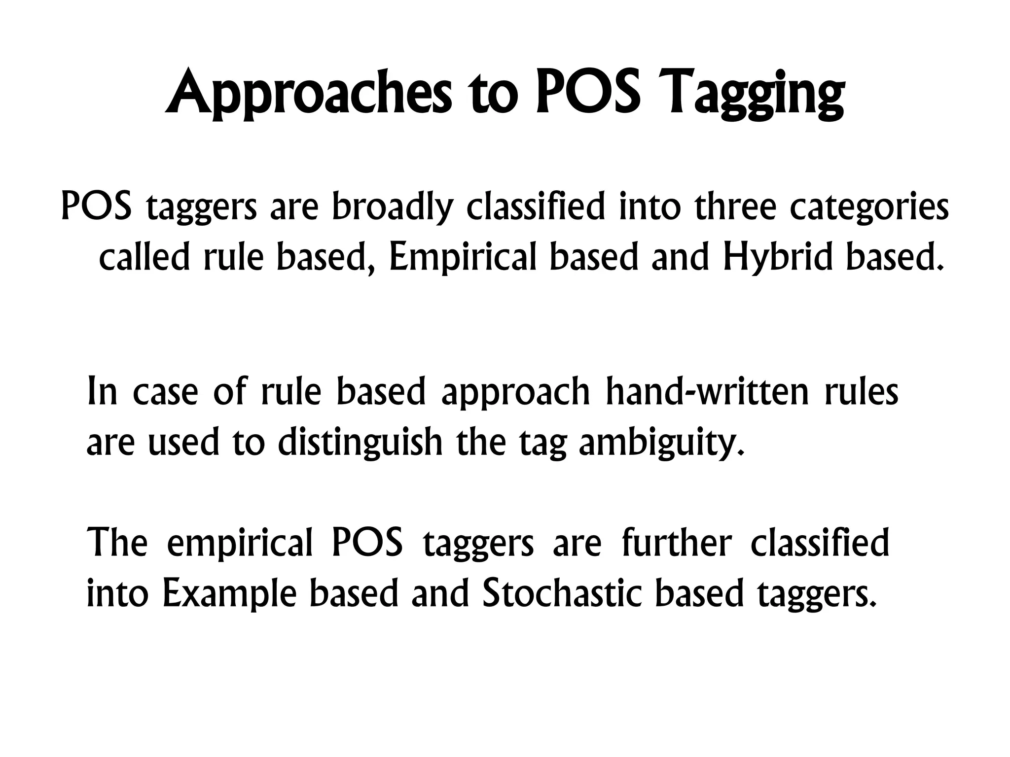 Approaches to POS Tagging
POS taggers are broadly classified into three categories
called rule based, Empirical based and Hybrid based.
In case of rule based approach hand-written rules
are used to distinguish the tag ambiguity.
The empirical POS taggers are further classified
into Example based and Stochastic based taggers.
 