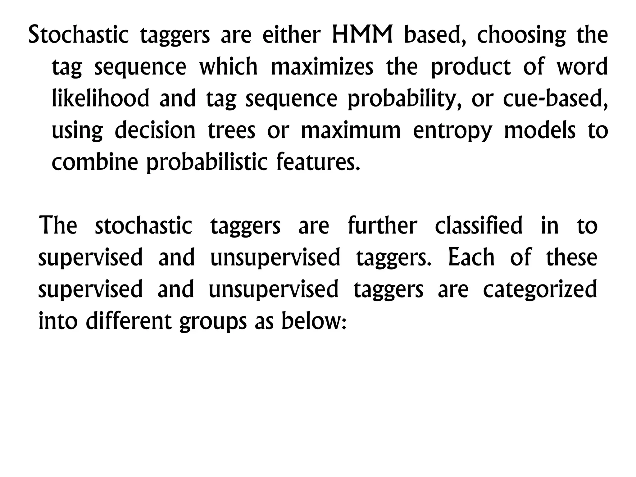 Stochastic taggers are either HMM based, choosing the
tag sequence which maximizes the product of word
likelihood and tag sequence probability, or cue-based,
using decision trees or maximum entropy models to
combine probabilistic features.
The stochastic taggers are further classified in to
supervised and unsupervised taggers. Each of these
supervised and unsupervised taggers are categorized
into different groups as below:
 