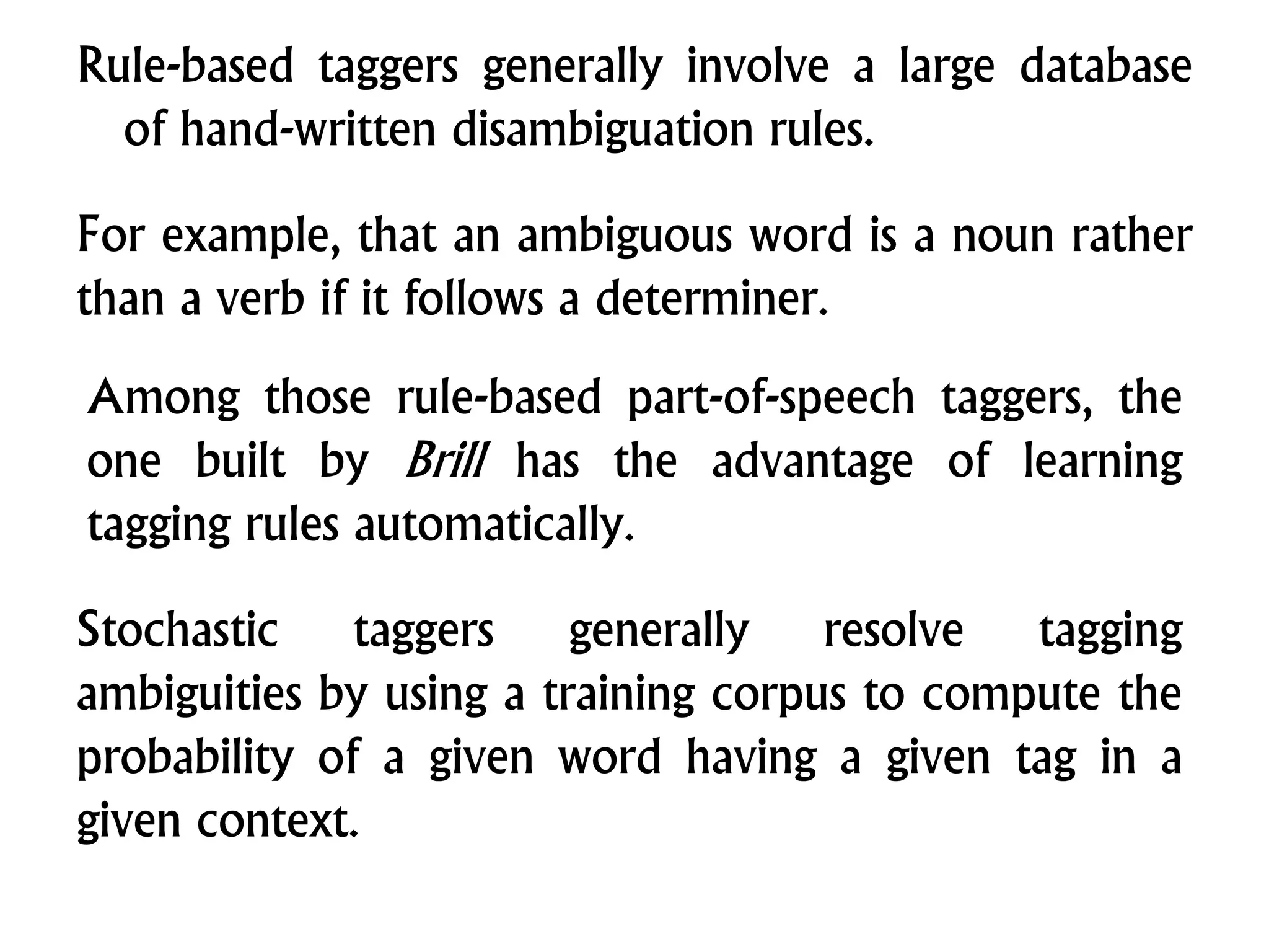 Rule-based taggers generally involve a large database
of hand-written disambiguation rules.
For example, that an ambiguous word is a noun rather
than a verb if it follows a determiner.
Among those rule-based part-of-speech taggers, the
one built by Brill has the advantage of learning
tagging rules automatically.
Stochastic taggers generally resolve tagging
ambiguities by using a training corpus to compute the
probability of a given word having a given tag in a
given context.
 