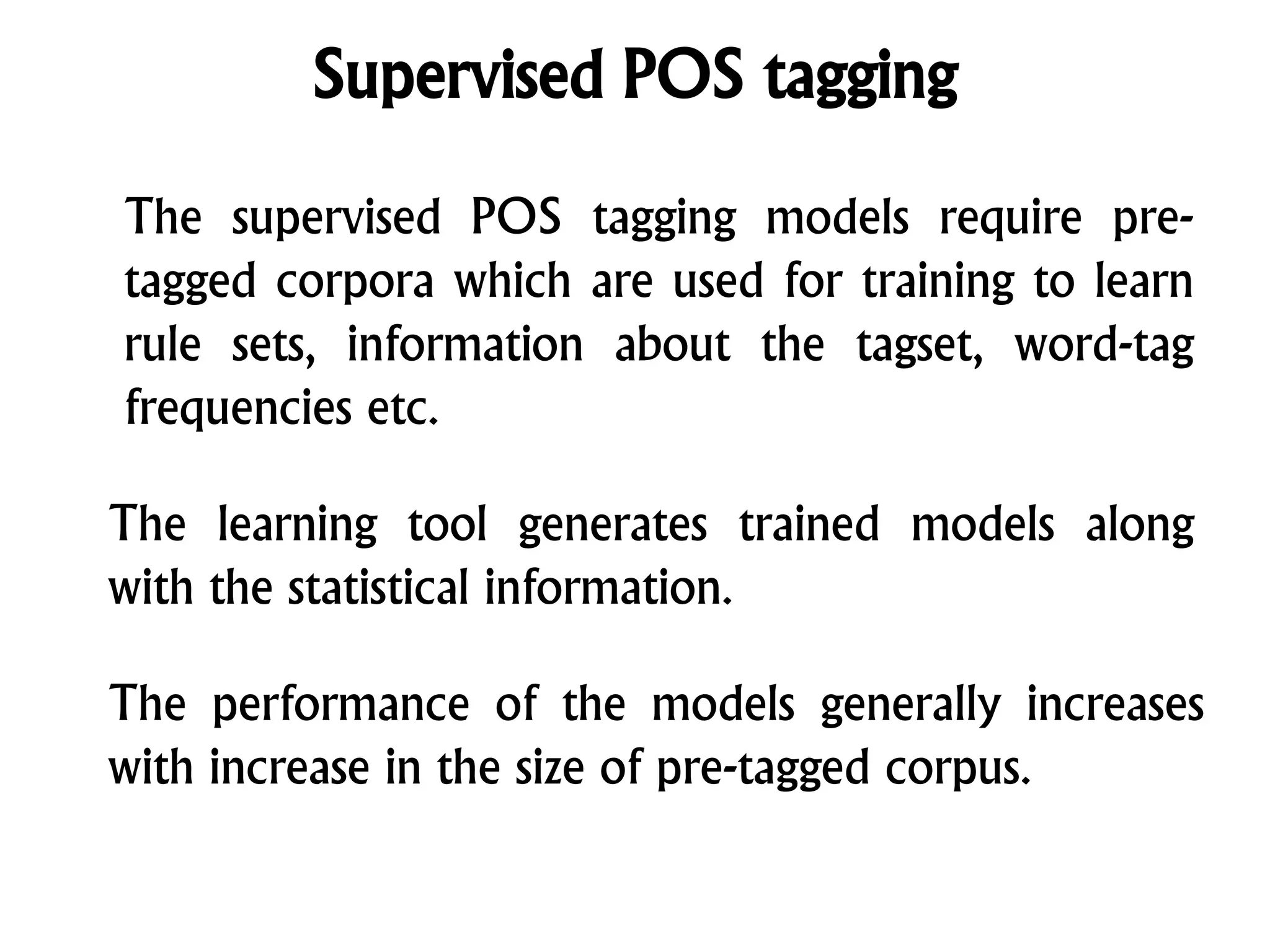 Supervised POS tagging
The supervised POS tagging models require pre-
tagged corpora which are used for training to learn
rule sets, information about the tagset, word-tag
frequencies etc.
The learning tool generates trained models along
with the statistical information.
The performance of the models generally increases
with increase in the size of pre-tagged corpus.
 
