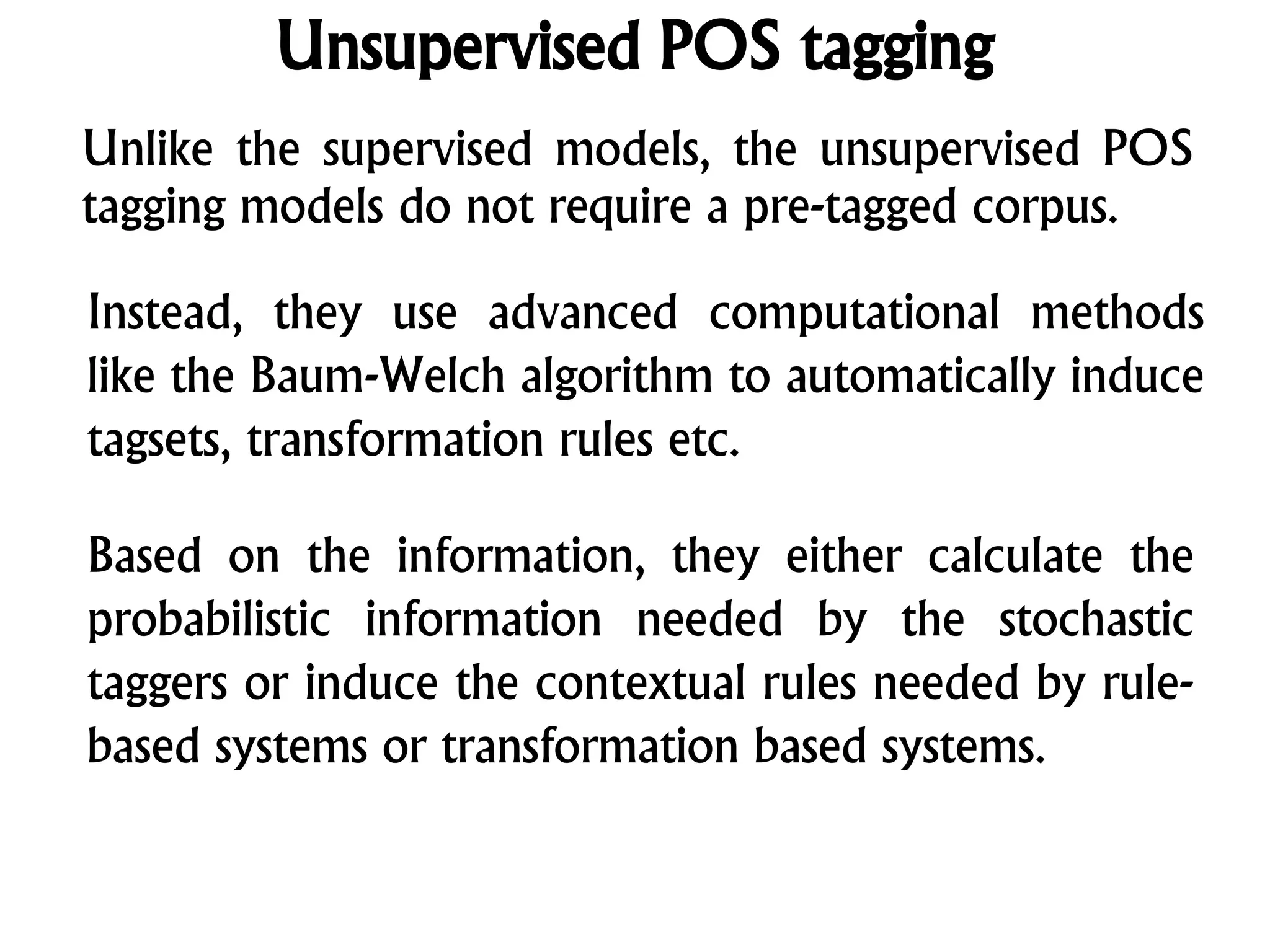 Unsupervised POS tagging
Unlike the supervised models, the unsupervised POS
tagging models do not require a pre-tagged corpus.
Instead, they use advanced computational methods
like the Baum-Welch algorithm to automatically induce
tagsets, transformation rules etc.
Based on the information, they either calculate the
probabilistic information needed by the stochastic
taggers or induce the contextual rules needed by rule-
based systems or transformation based systems.
 