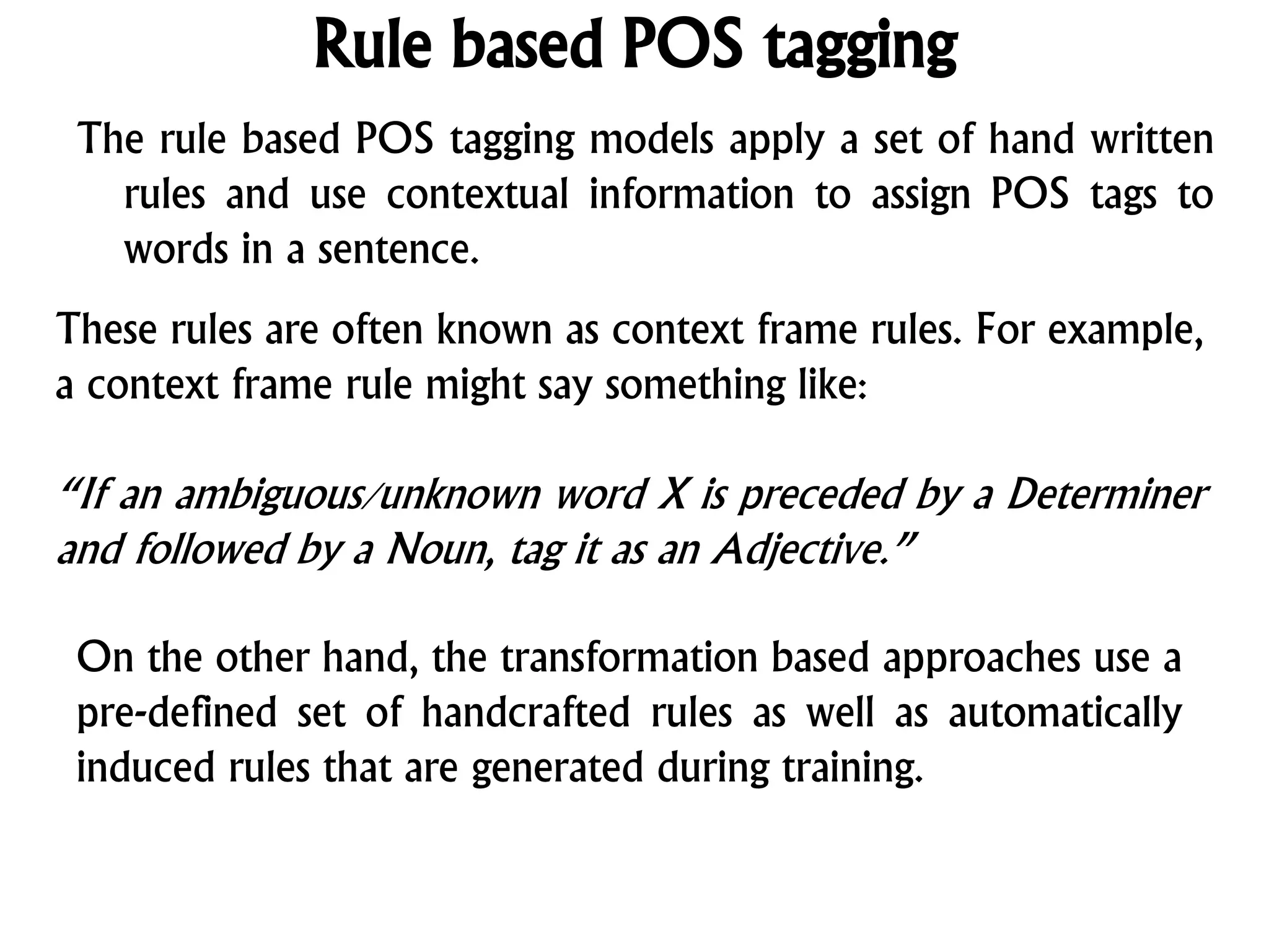 Rule based POS tagging
The rule based POS tagging models apply a set of hand written
rules and use contextual information to assign POS tags to
words in a sentence.
These rules are often known as context frame rules. For example,
a context frame rule might say something like:
“If an ambiguous/unknown word X is preceded by a Determiner
and followed by a Noun, tag it as an Adjective.”
On the other hand, the transformation based approaches use a
pre-defined set of handcrafted rules as well as automatically
induced rules that are generated during training.
 