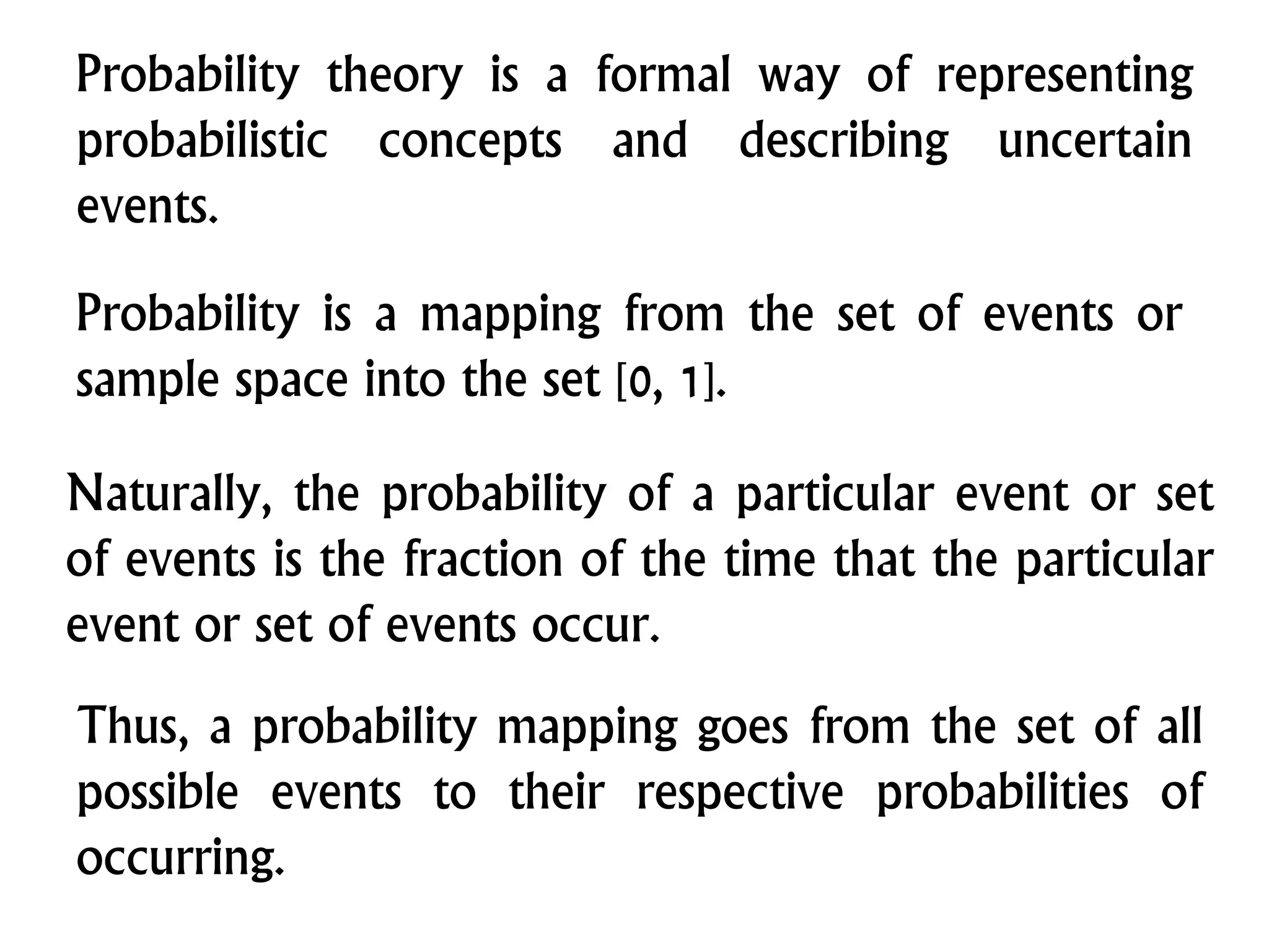 Probability theory is a formal way of representing
probabilistic concepts and describing uncertain
events.
Probability is a mapping from the set of events or
sample space into the set [0, 1].
Naturally, the probability of a particular event or set
of events is the fraction of the time that the particular
event or set of events occur.
Thus, a probability mapping goes from the set of all
possible events to their respective probabilities of
occurring.
 