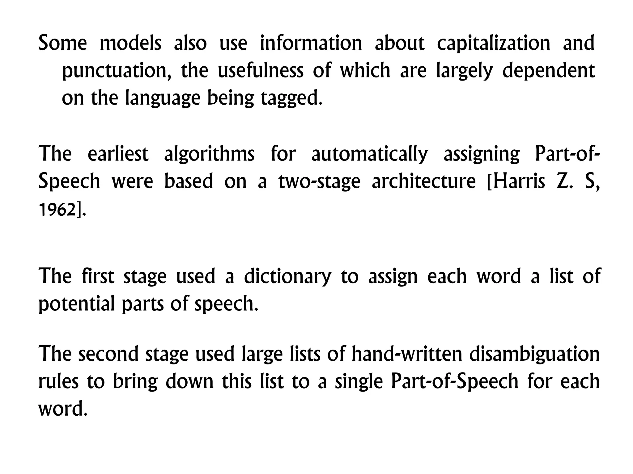 Some models also use information about capitalization and
punctuation, the usefulness of which are largely dependent
on the language being tagged.
The earliest algorithms for automatically assigning Part-of-
Speech were based on a two-stage architecture [Harris Z. S,
1962].
The first stage used a dictionary to assign each word a list of
potential parts of speech.
The second stage used large lists of hand-written disambiguation
rules to bring down this list to a single Part-of-Speech for each
word.
 