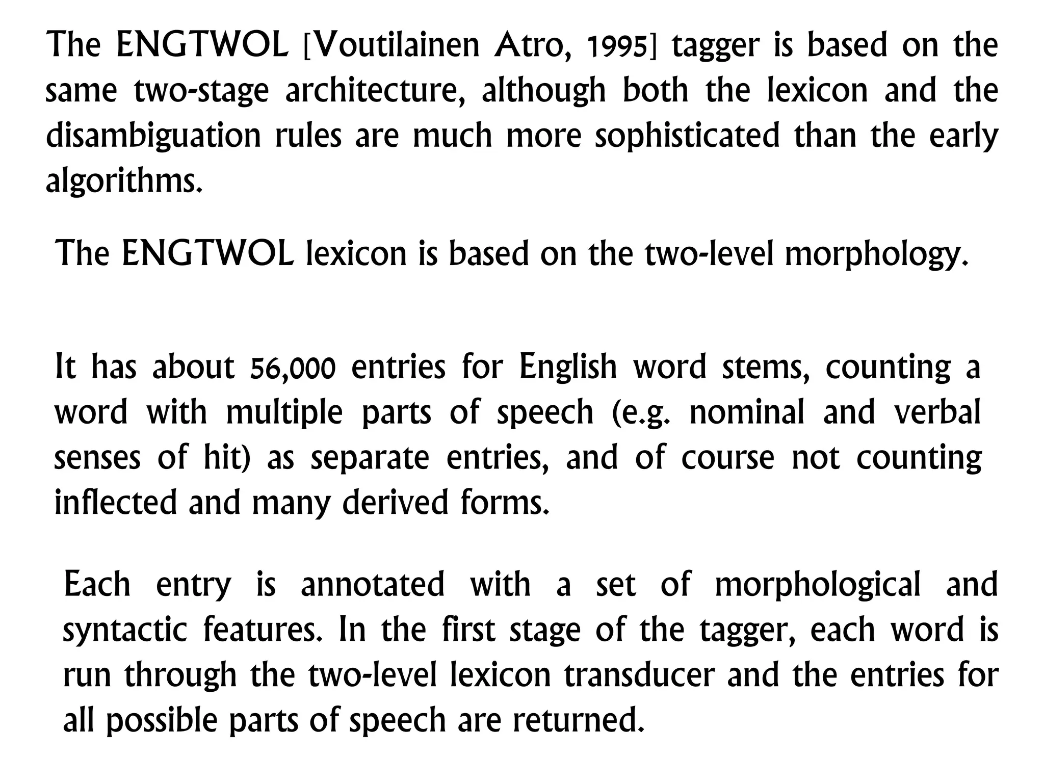 The ENGTWOL [Voutilainen Atro, 1995] tagger is based on the
same two-stage architecture, although both the lexicon and the
disambiguation rules are much more sophisticated than the early
algorithms.
The ENGTWOL lexicon is based on the two-level morphology.
It has about 56,000 entries for English word stems, counting a
word with multiple parts of speech (e.g. nominal and verbal
senses of hit) as separate entries, and of course not counting
inflected and many derived forms.
Each entry is annotated with a set of morphological and
syntactic features. In the first stage of the tagger, each word is
run through the two-level lexicon transducer and the entries for
all possible parts of speech are returned.
 