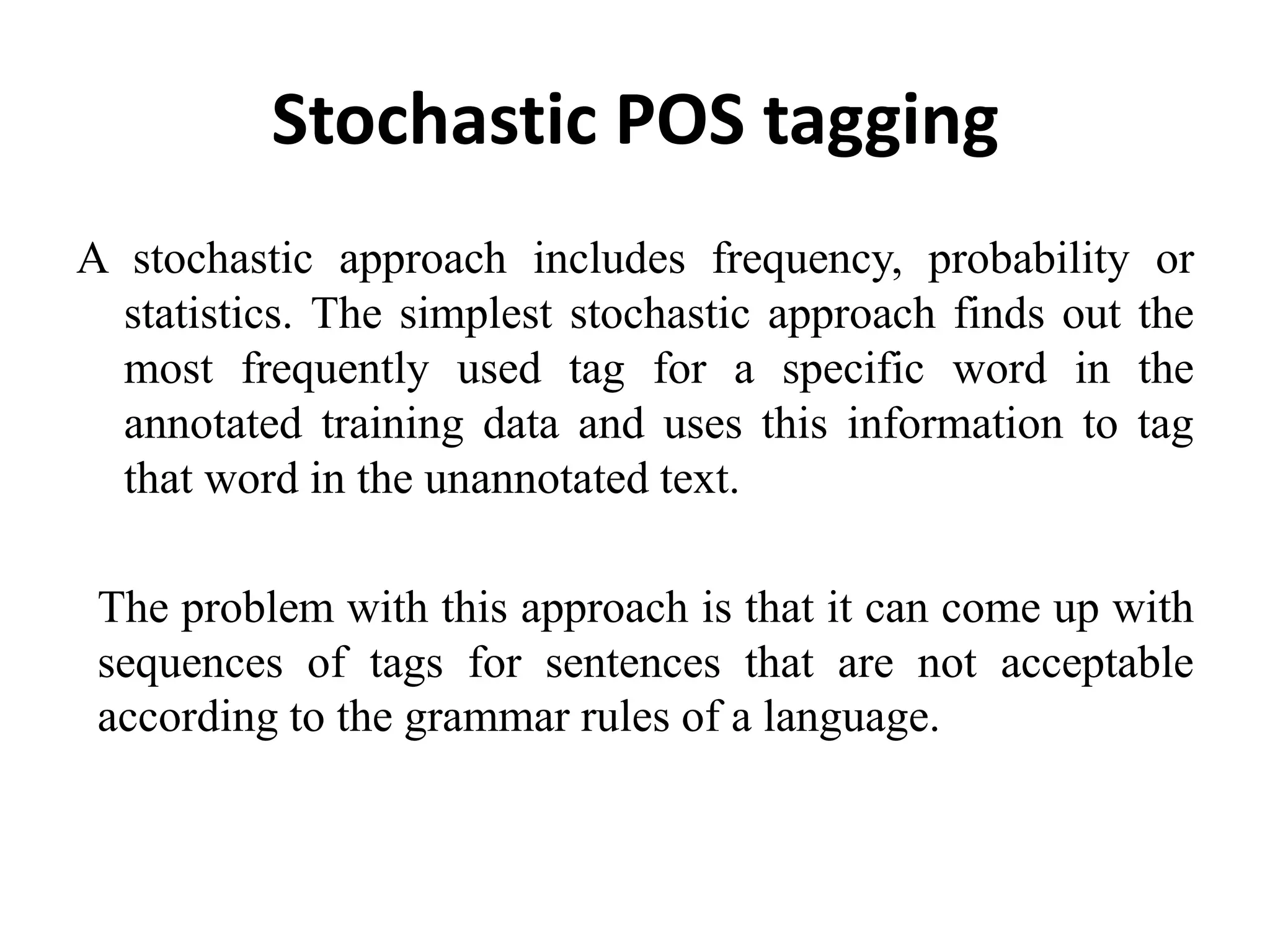 Stochastic POS tagging
A stochastic approach includes frequency, probability or
statistics. The simplest stochastic approach finds out the
most frequently used tag for a specific word in the
annotated training data and uses this information to tag
that word in the unannotated text.
The problem with this approach is that it can come up with
sequences of tags for sentences that are not acceptable
according to the grammar rules of a language.
 