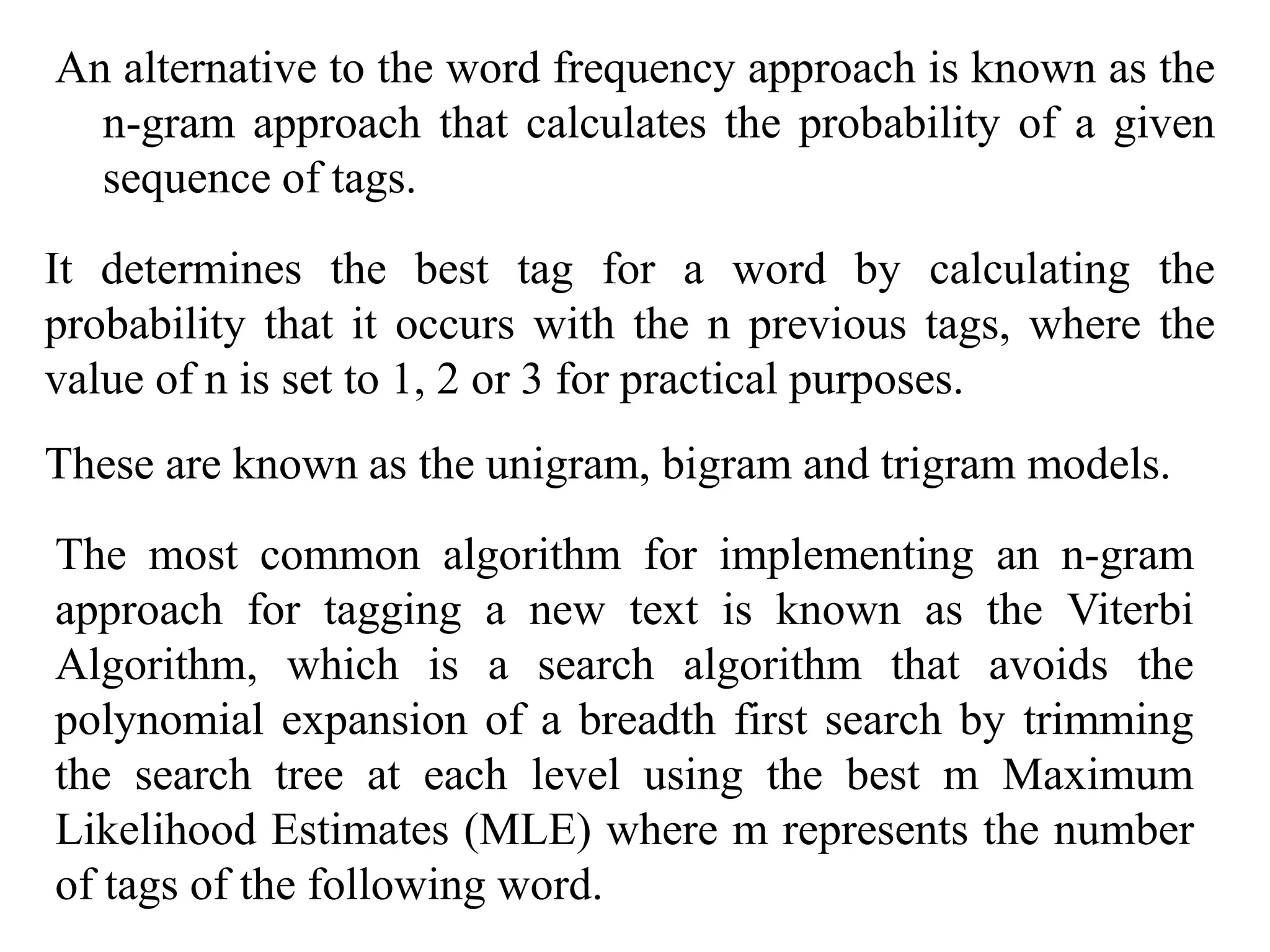 An alternative to the word frequency approach is known as the
n-gram approach that calculates the probability of a given
sequence of tags.
It determines the best tag for a word by calculating the
probability that it occurs with the n previous tags, where the
value of n is set to 1, 2 or 3 for practical purposes.
The most common algorithm for implementing an n-gram
approach for tagging a new text is known as the Viterbi
Algorithm, which is a search algorithm that avoids the
polynomial expansion of a breadth first search by trimming
the search tree at each level using the best m Maximum
Likelihood Estimates (MLE) where m represents the number
of tags of the following word.
These are known as the unigram, bigram and trigram models.
 