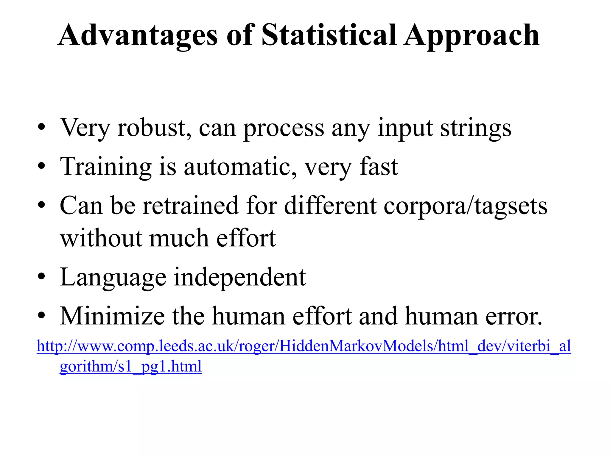 • Very robust, can process any input strings
• Training is automatic, very fast
• Can be retrained for different corpora/tagsets
without much effort
• Language independent
• Minimize the human effort and human error.
http://www.comp.leeds.ac.uk/roger/HiddenMarkovModels/html_dev/viterbi_al
gorithm/s1_pg1.html
Advantages of Statistical Approach
 