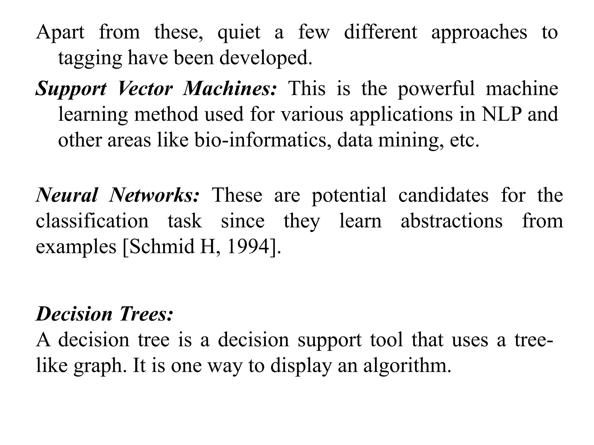 Apart from these, quiet a few different approaches to
tagging have been developed.
Support Vector Machines: This is the powerful machine
learning method used for various applications in NLP and
other areas like bio-informatics, data mining, etc.
Neural Networks: These are potential candidates for the
classification task since they learn abstractions from
examples [Schmid H, 1994].
Decision Trees:
A decision tree is a decision support tool that uses a tree-
like graph. It is one way to display an algorithm.
 