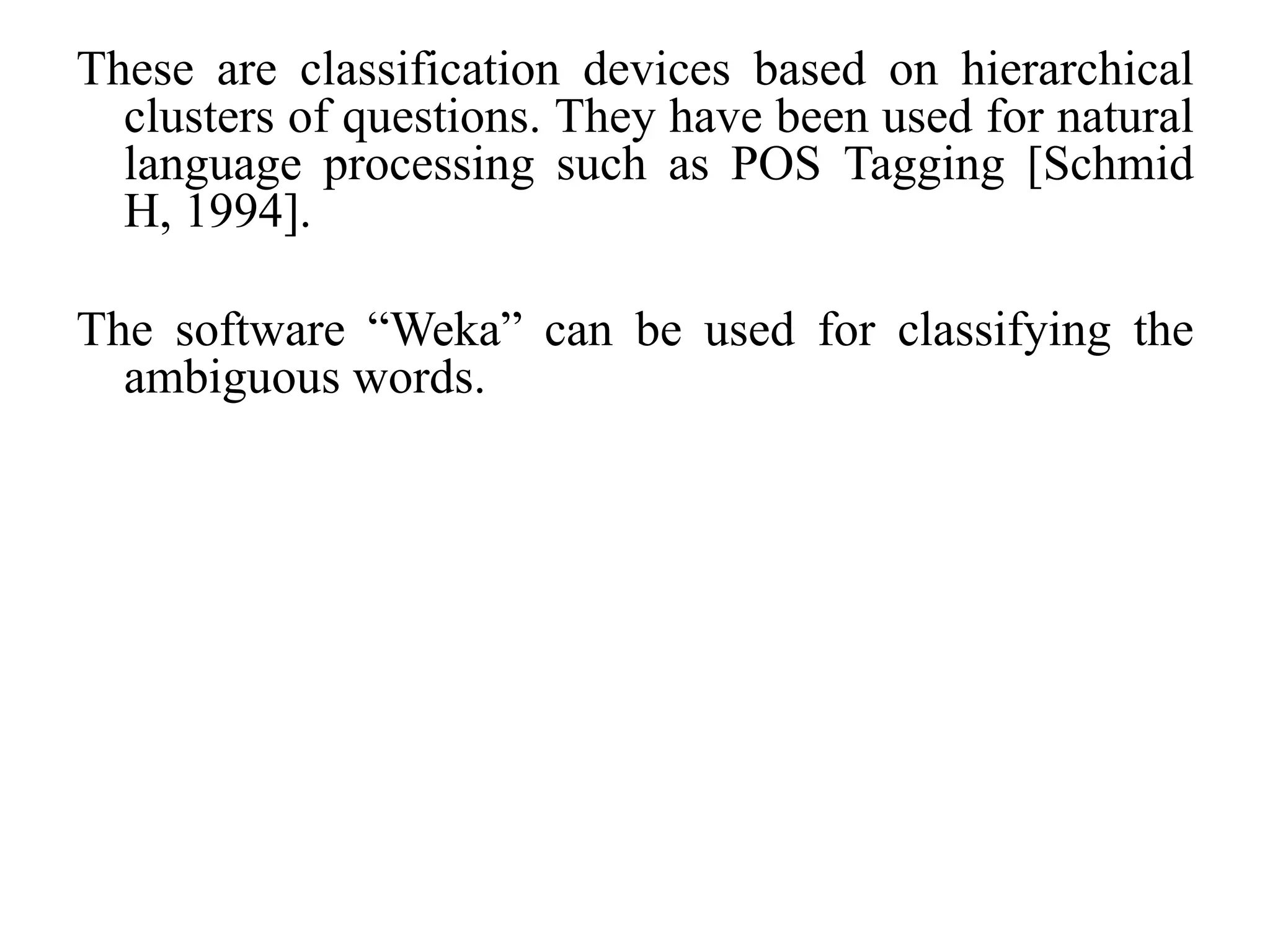 These are classification devices based on hierarchical
clusters of questions. They have been used for natural
language processing such as POS Tagging [Schmid
H, 1994].
The software “Weka” can be used for classifying the
ambiguous words.
 