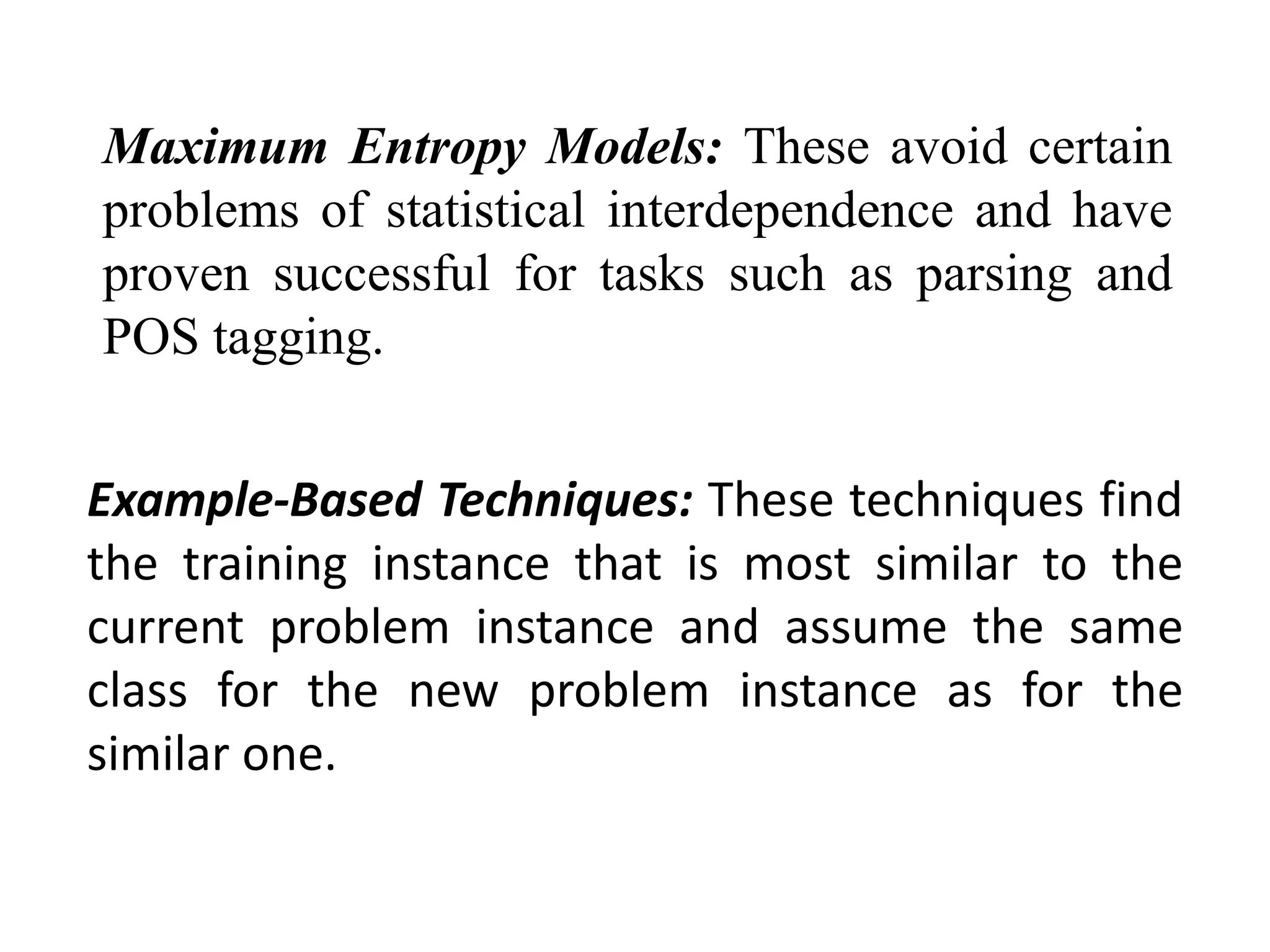 Maximum Entropy Models: These avoid certain
problems of statistical interdependence and have
proven successful for tasks such as parsing and
POS tagging.
Example-Based Techniques: These techniques find
the training instance that is most similar to the
current problem instance and assume the same
class for the new problem instance as for the
similar one.
 