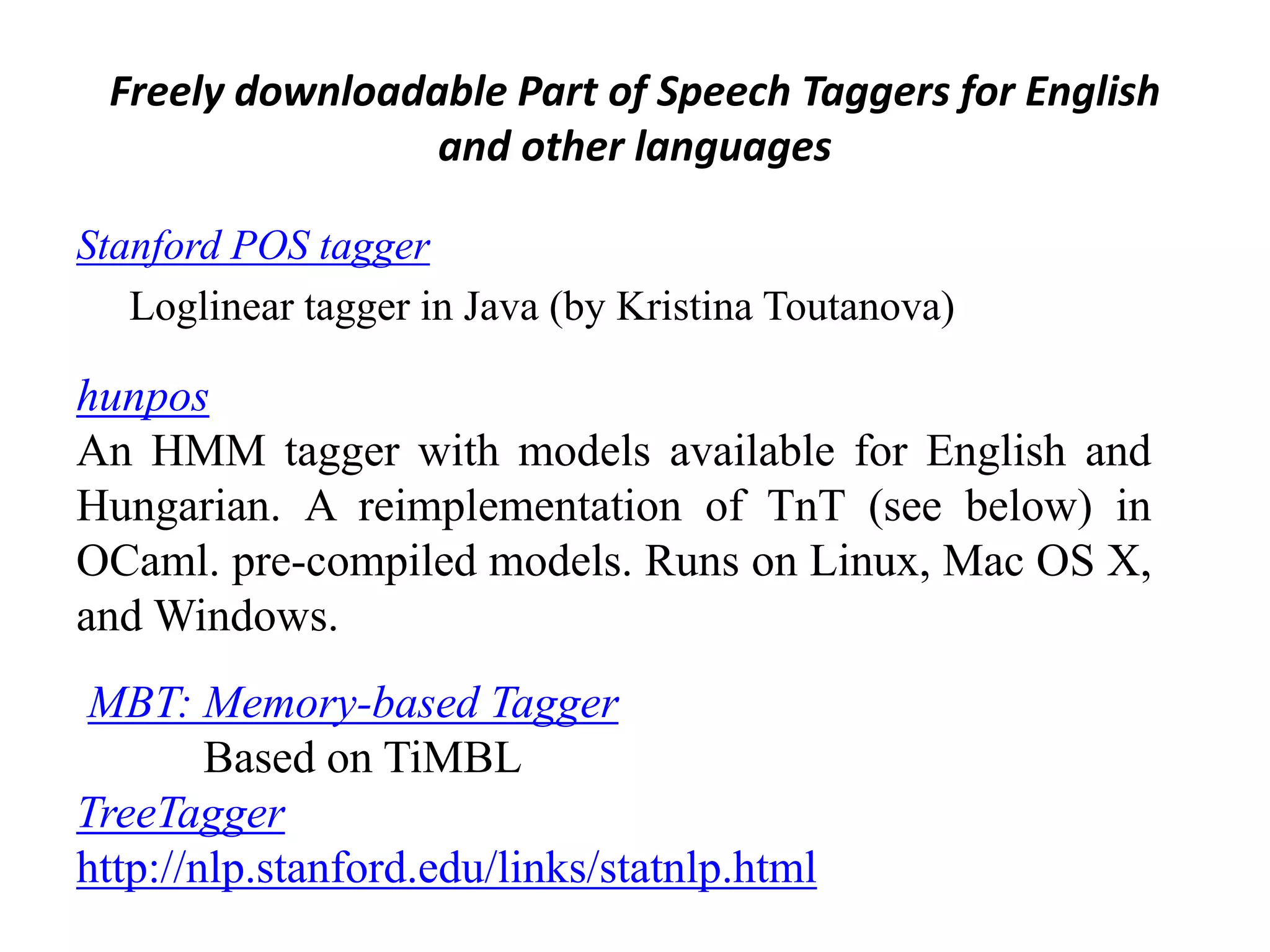 Freely downloadable Part of Speech Taggers for English
and other languages
Stanford POS tagger
Loglinear tagger in Java (by Kristina Toutanova)
hunpos
An HMM tagger with models available for English and
Hungarian. A reimplementation of TnT (see below) in
OCaml. pre-compiled models. Runs on Linux, Mac OS X,
and Windows.
MBT: Memory-based Tagger
Based on TiMBL
TreeTagger
http://nlp.stanford.edu/links/statnlp.html
 
