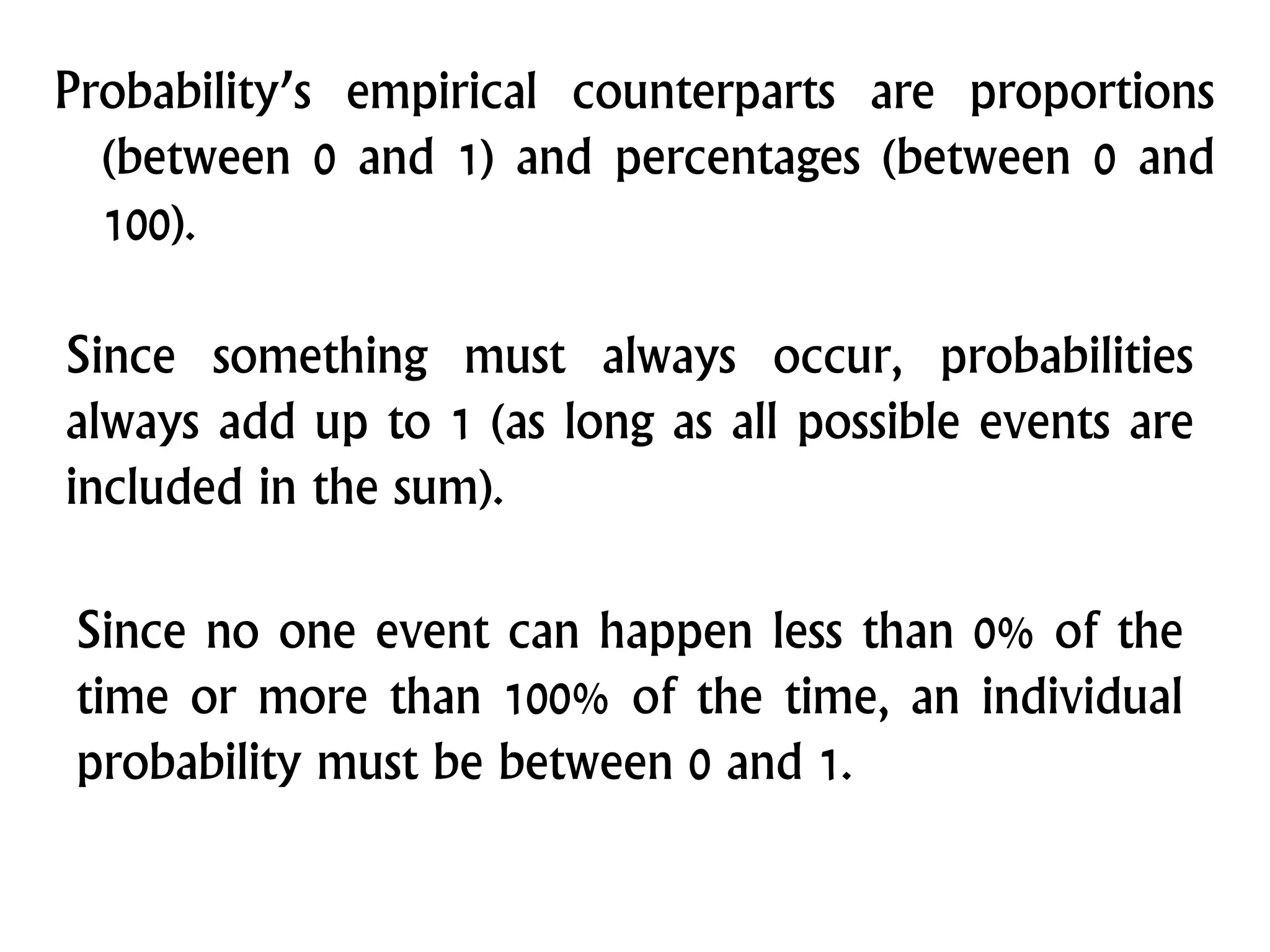 Probability’s empirical counterparts are proportions
(between 0 and 1) and percentages (between 0 and
100).
Since something must always occur, probabilities
always add up to 1 (as long as all possible events are
included in the sum).
Since no one event can happen less than 0% of the
time or more than 100% of the time, an individual
probability must be between 0 and 1.
 