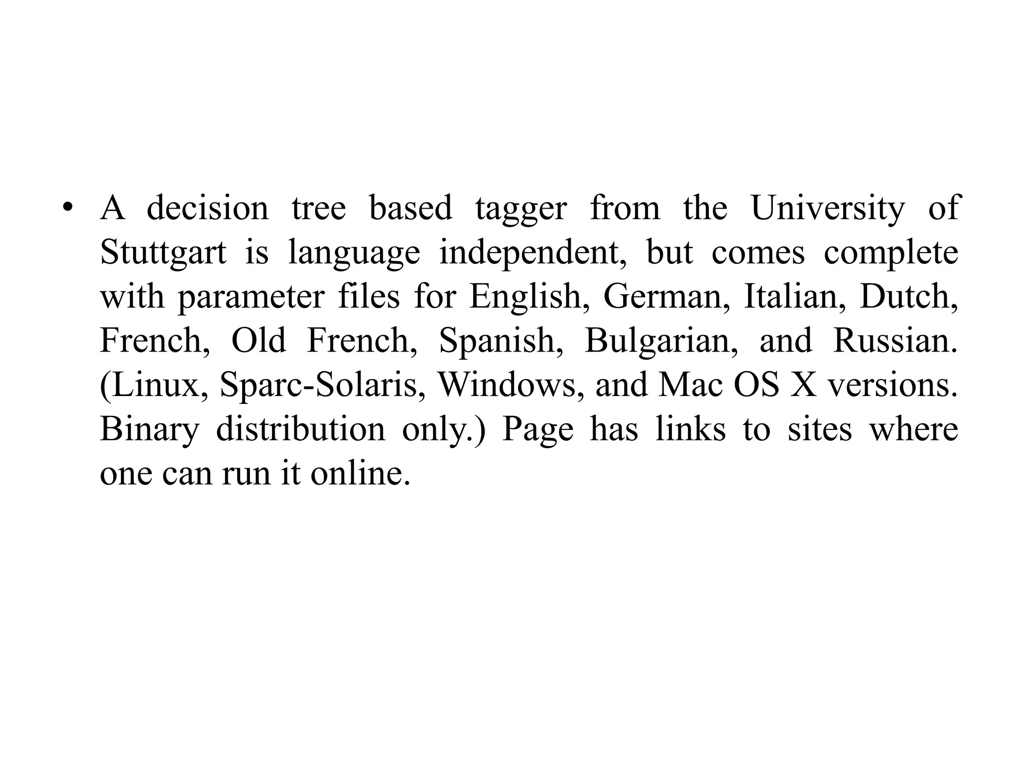 • A decision tree based tagger from the University of
Stuttgart is language independent, but comes complete
with parameter files for English, German, Italian, Dutch,
French, Old French, Spanish, Bulgarian, and Russian.
(Linux, Sparc-Solaris, Windows, and Mac OS X versions.
Binary distribution only.) Page has links to sites where
one can run it online.
 
