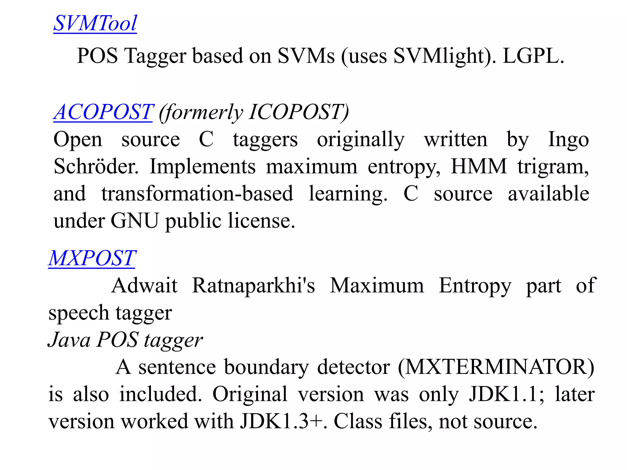SVMTool
POS Tagger based on SVMs (uses SVMlight). LGPL.
ACOPOST (formerly ICOPOST)
Open source C taggers originally written by Ingo
Schröder. Implements maximum entropy, HMM trigram,
and transformation-based learning. C source available
under GNU public license.
MXPOST
Adwait Ratnaparkhi's Maximum Entropy part of
speech tagger
Java POS tagger
A sentence boundary detector (MXTERMINATOR)
is also included. Original version was only JDK1.1; later
version worked with JDK1.3+. Class files, not source.
 