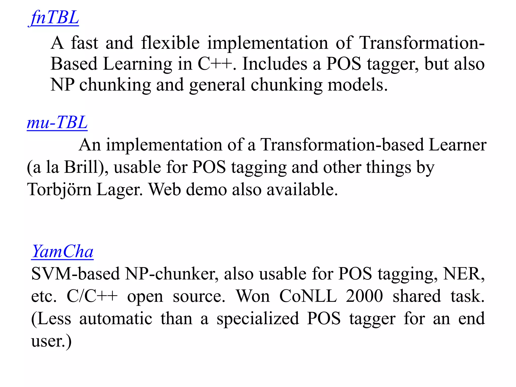 fnTBL
A fast and flexible implementation of Transformation-
Based Learning in C++. Includes a POS tagger, but also
NP chunking and general chunking models.
mu-TBL
An implementation of a Transformation-based Learner
(a la Brill), usable for POS tagging and other things by
Torbjörn Lager. Web demo also available.
YamCha
SVM-based NP-chunker, also usable for POS tagging, NER,
etc. C/C++ open source. Won CoNLL 2000 shared task.
(Less automatic than a specialized POS tagger for an end
user.)
 