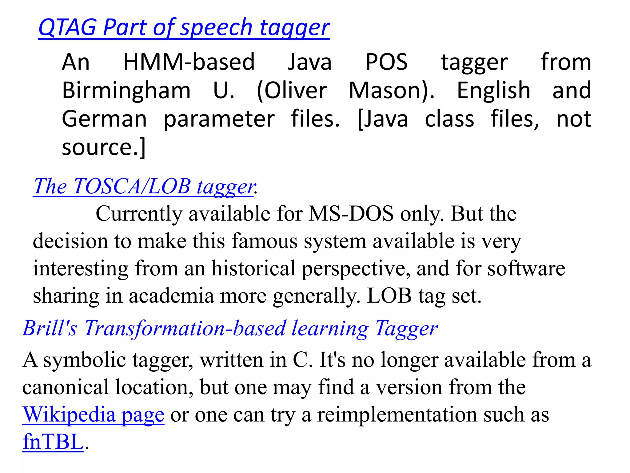 QTAG Part of speech tagger
An HMM-based Java POS tagger from
Birmingham U. (Oliver Mason). English and
German parameter files. [Java class files, not
source.]
The TOSCA/LOB tagger.
Currently available for MS-DOS only. But the
decision to make this famous system available is very
interesting from an historical perspective, and for software
sharing in academia more generally. LOB tag set.
Brill's Transformation-based learning Tagger
A symbolic tagger, written in C. It's no longer available from a
canonical location, but one may find a version from the
Wikipedia page or one can try a reimplementation such as
fnTBL.
 