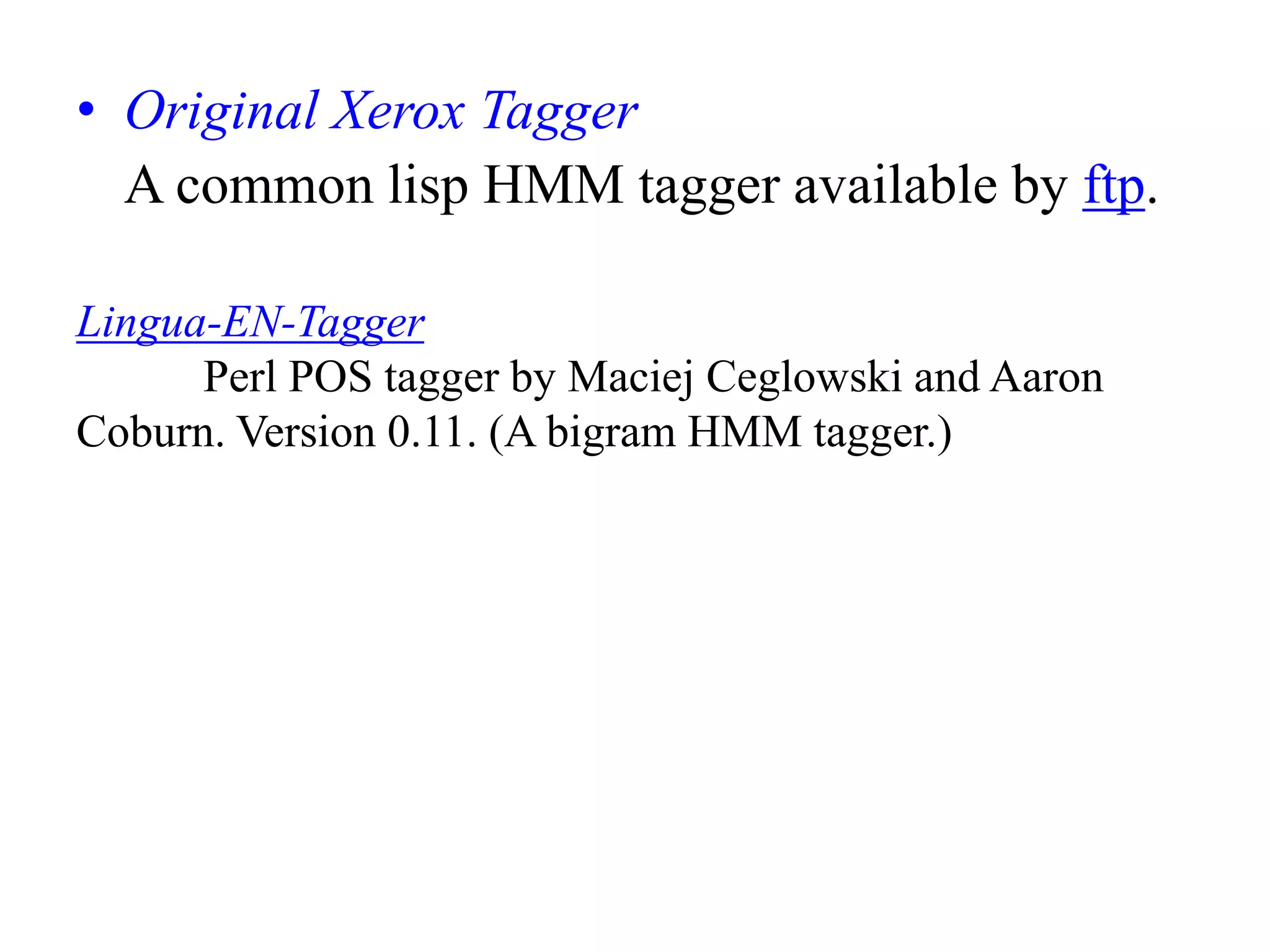 • Original Xerox Tagger
A common lisp HMM tagger available by ftp.
Lingua-EN-Tagger
Perl POS tagger by Maciej Ceglowski and Aaron
Coburn. Version 0.11. (A bigram HMM tagger.)
 