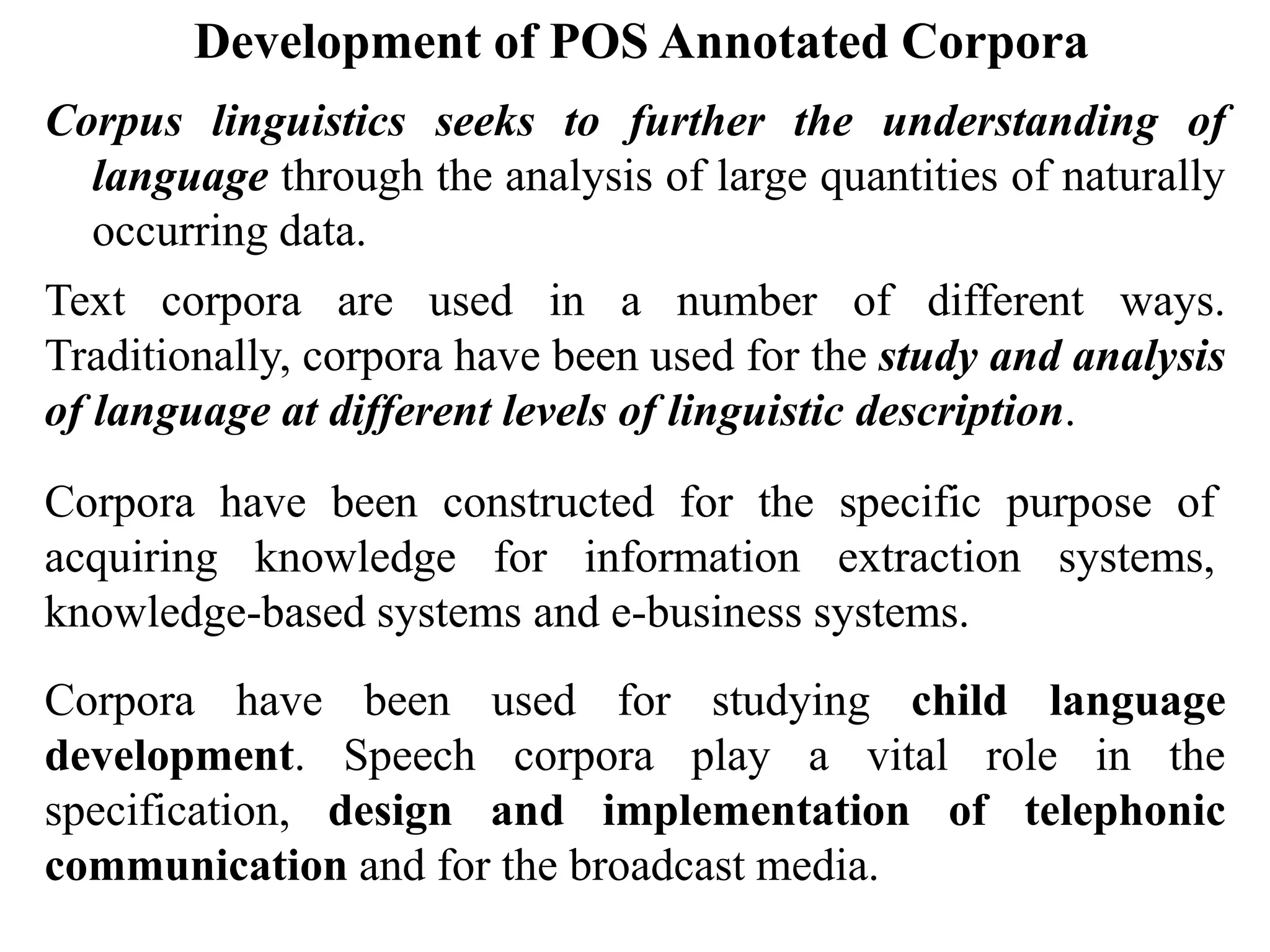 Development of POS Annotated Corpora
Corpus linguistics seeks to further the understanding of
language through the analysis of large quantities of naturally
occurring data.
Text corpora are used in a number of different ways.
Traditionally, corpora have been used for the study and analysis
of language at different levels of linguistic description.
Corpora have been constructed for the specific purpose of
acquiring knowledge for information extraction systems,
knowledge-based systems and e-business systems.
Corpora have been used for studying child language
development. Speech corpora play a vital role in the
specification, design and implementation of telephonic
communication and for the broadcast media.
 