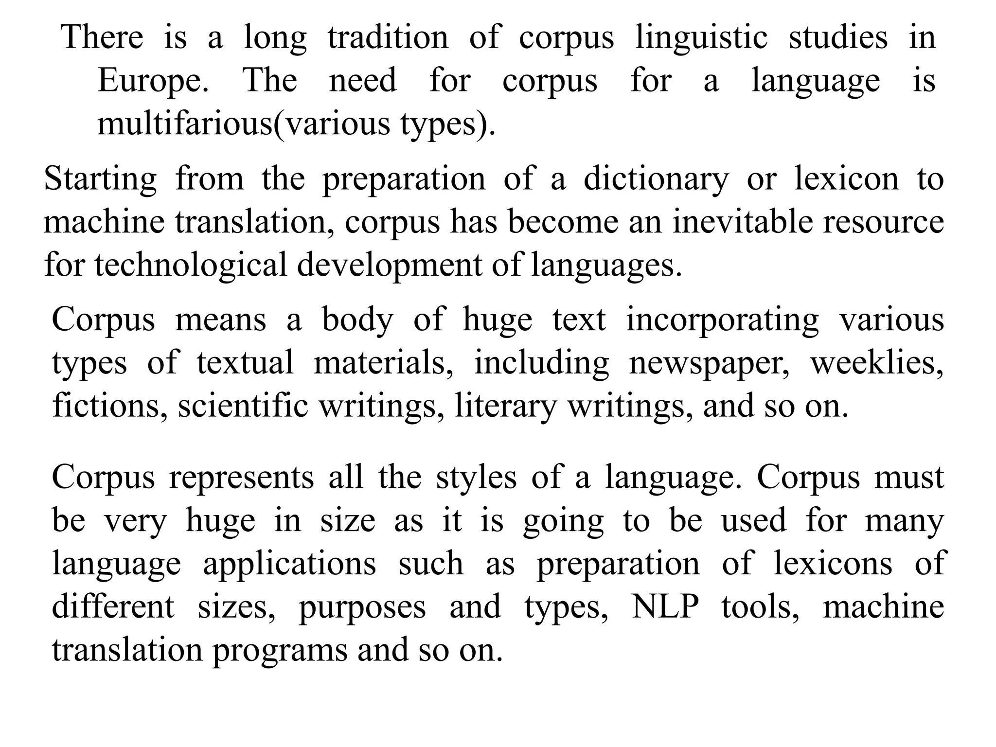 There is a long tradition of corpus linguistic studies in
Europe. The need for corpus for a language is
multifarious(various types).
Starting from the preparation of a dictionary or lexicon to
machine translation, corpus has become an inevitable resource
for technological development of languages.
Corpus means a body of huge text incorporating various
types of textual materials, including newspaper, weeklies,
fictions, scientific writings, literary writings, and so on.
Corpus represents all the styles of a language. Corpus must
be very huge in size as it is going to be used for many
language applications such as preparation of lexicons of
different sizes, purposes and types, NLP tools, machine
translation programs and so on.
 