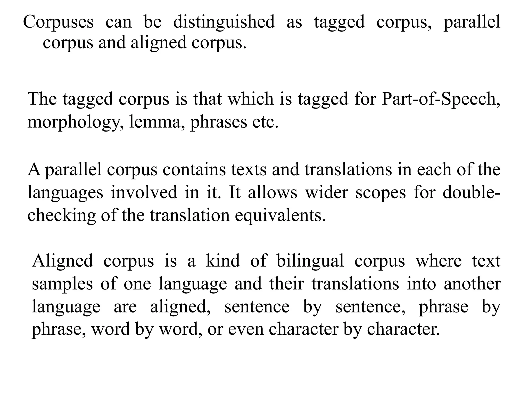 Corpuses can be distinguished as tagged corpus, parallel
corpus and aligned corpus.
The tagged corpus is that which is tagged for Part-of-Speech,
morphology, lemma, phrases etc.
A parallel corpus contains texts and translations in each of the
languages involved in it. It allows wider scopes for double-
checking of the translation equivalents.
Aligned corpus is a kind of bilingual corpus where text
samples of one language and their translations into another
language are aligned, sentence by sentence, phrase by
phrase, word by word, or even character by character.
 