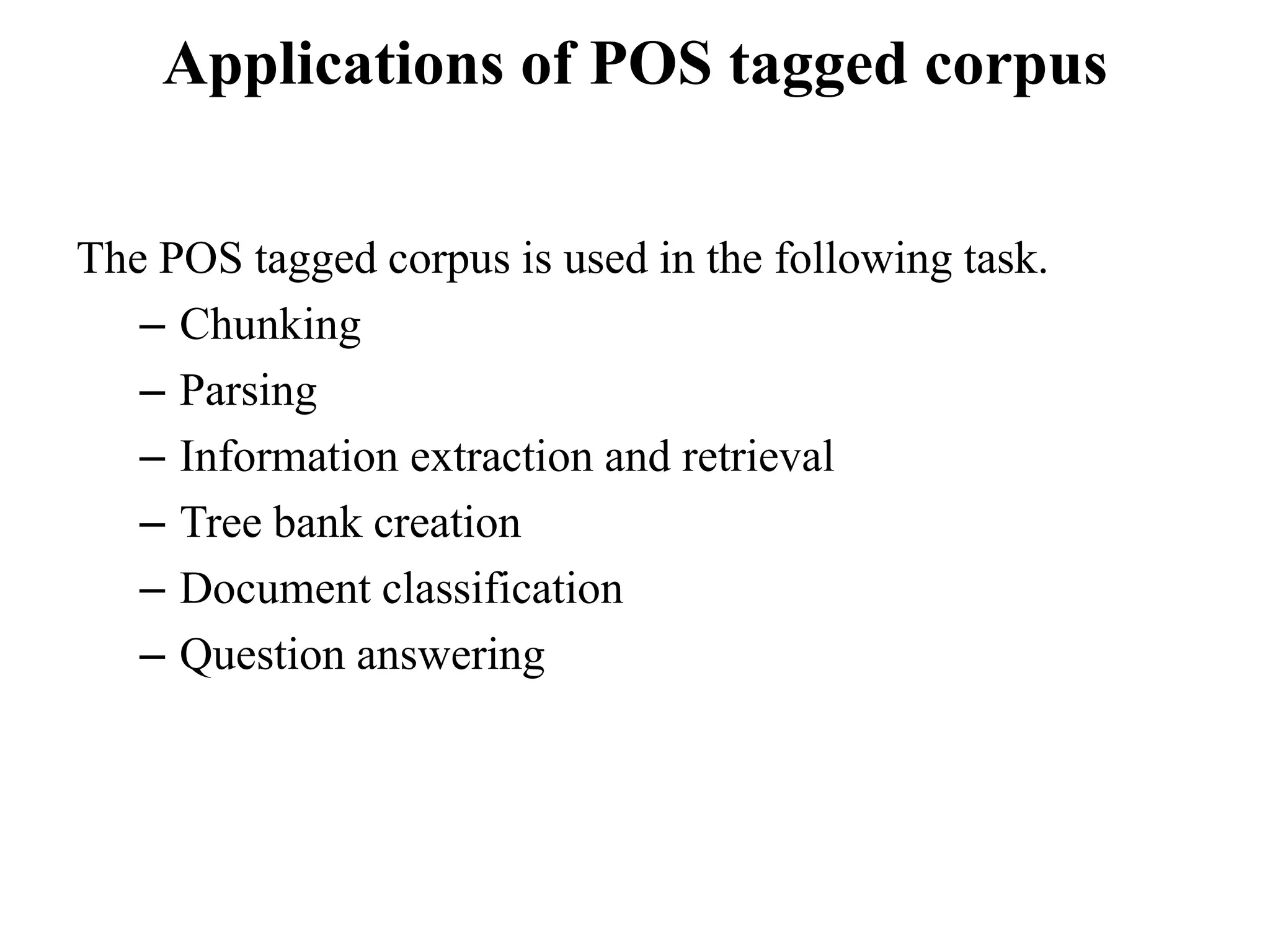 Applications of POS tagged corpus
The POS tagged corpus is used in the following task.
– Chunking
– Parsing
– Information extraction and retrieval
– Tree bank creation
– Document classification
– Question answering
 
