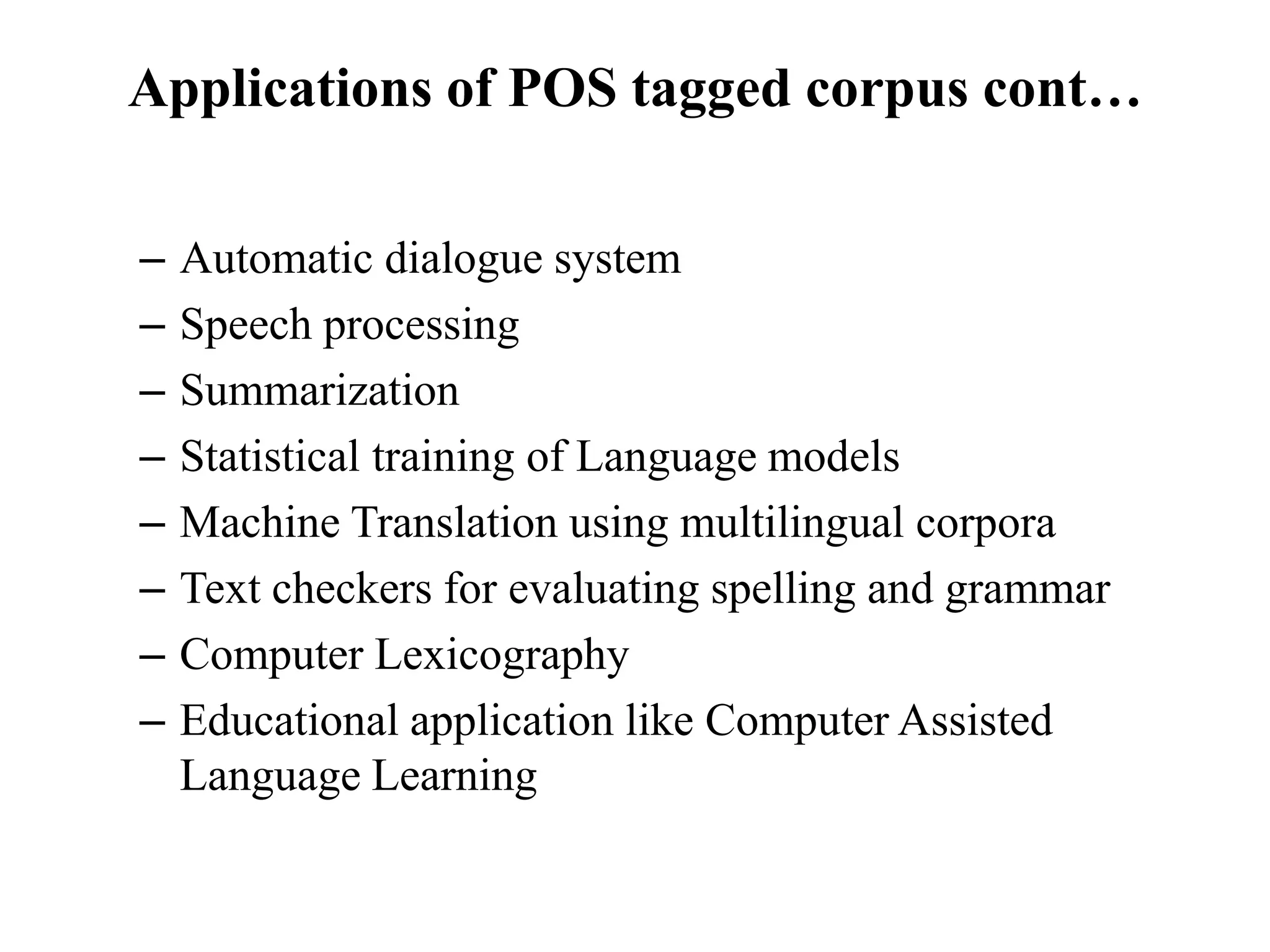 Applications of POS tagged corpus cont…
– Automatic dialogue system
– Speech processing
– Summarization
– Statistical training of Language models
– Machine Translation using multilingual corpora
– Text checkers for evaluating spelling and grammar
– Computer Lexicography
– Educational application like Computer Assisted
Language Learning
 
