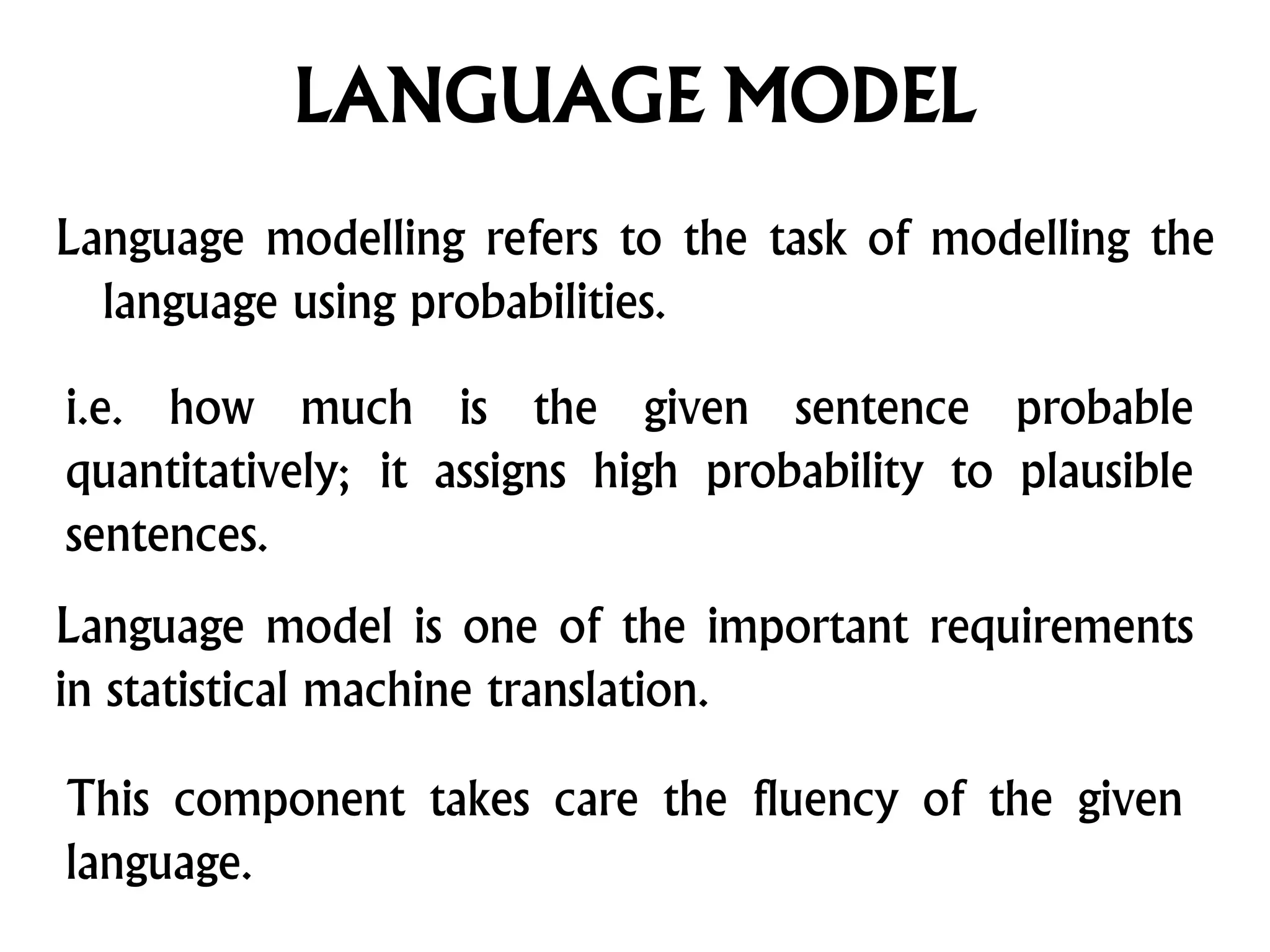 LANGUAGE MODEL
Language modelling refers to the task of modelling the
language using probabilities.
Language model is one of the important requirements
in statistical machine translation.
This component takes care the fluency of the given
language.
i.e. how much is the given sentence probable
quantitatively; it assigns high probability to plausible
sentences.
 