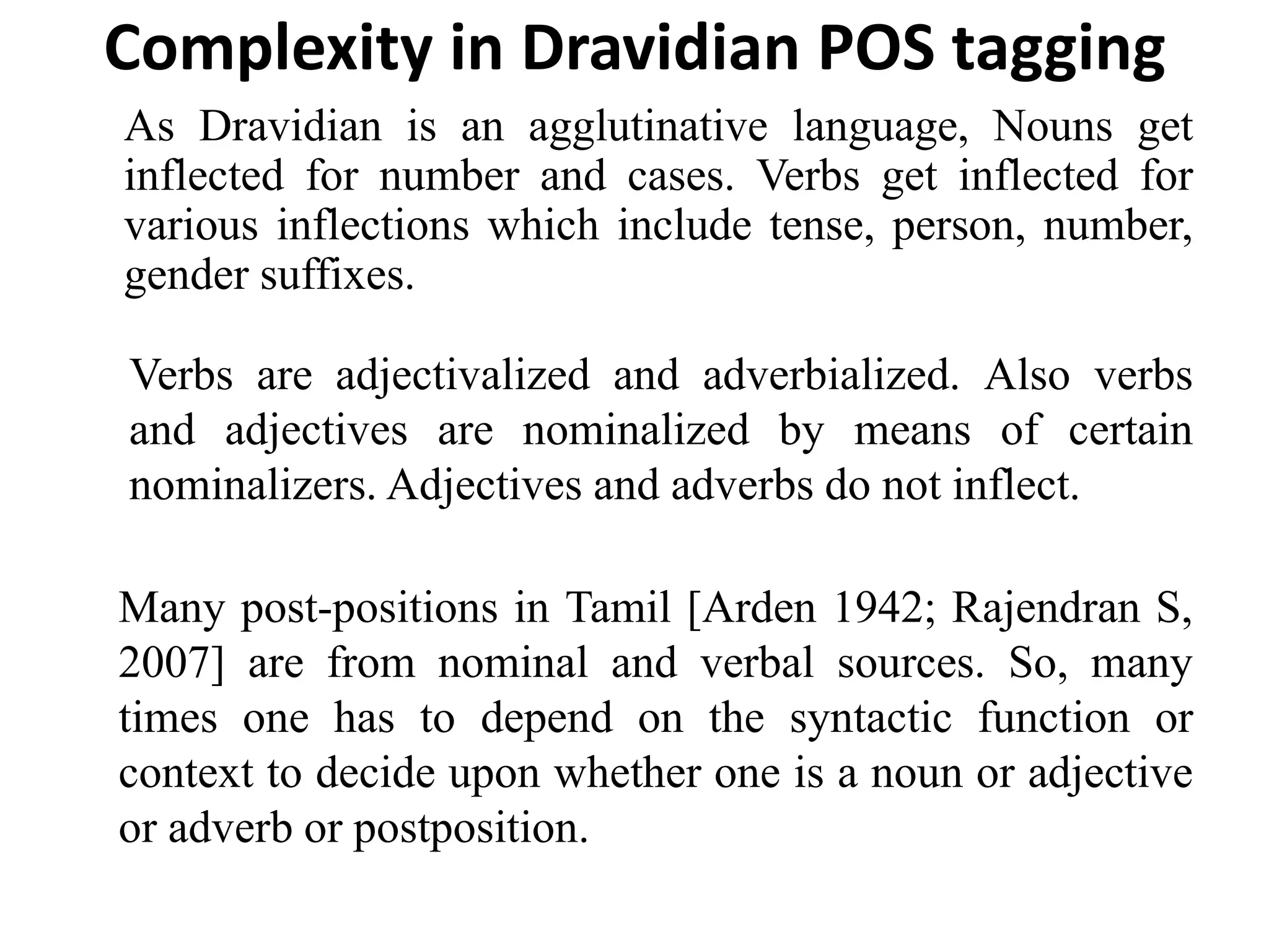 Complexity in Dravidian POS tagging
As Dravidian is an agglutinative language, Nouns get
inflected for number and cases. Verbs get inflected for
various inflections which include tense, person, number,
gender suffixes.
Verbs are adjectivalized and adverbialized. Also verbs
and adjectives are nominalized by means of certain
nominalizers. Adjectives and adverbs do not inflect.
Many post-positions in Tamil [Arden 1942; Rajendran S,
2007] are from nominal and verbal sources. So, many
times one has to depend on the syntactic function or
context to decide upon whether one is a noun or adjective
or adverb or postposition.
 