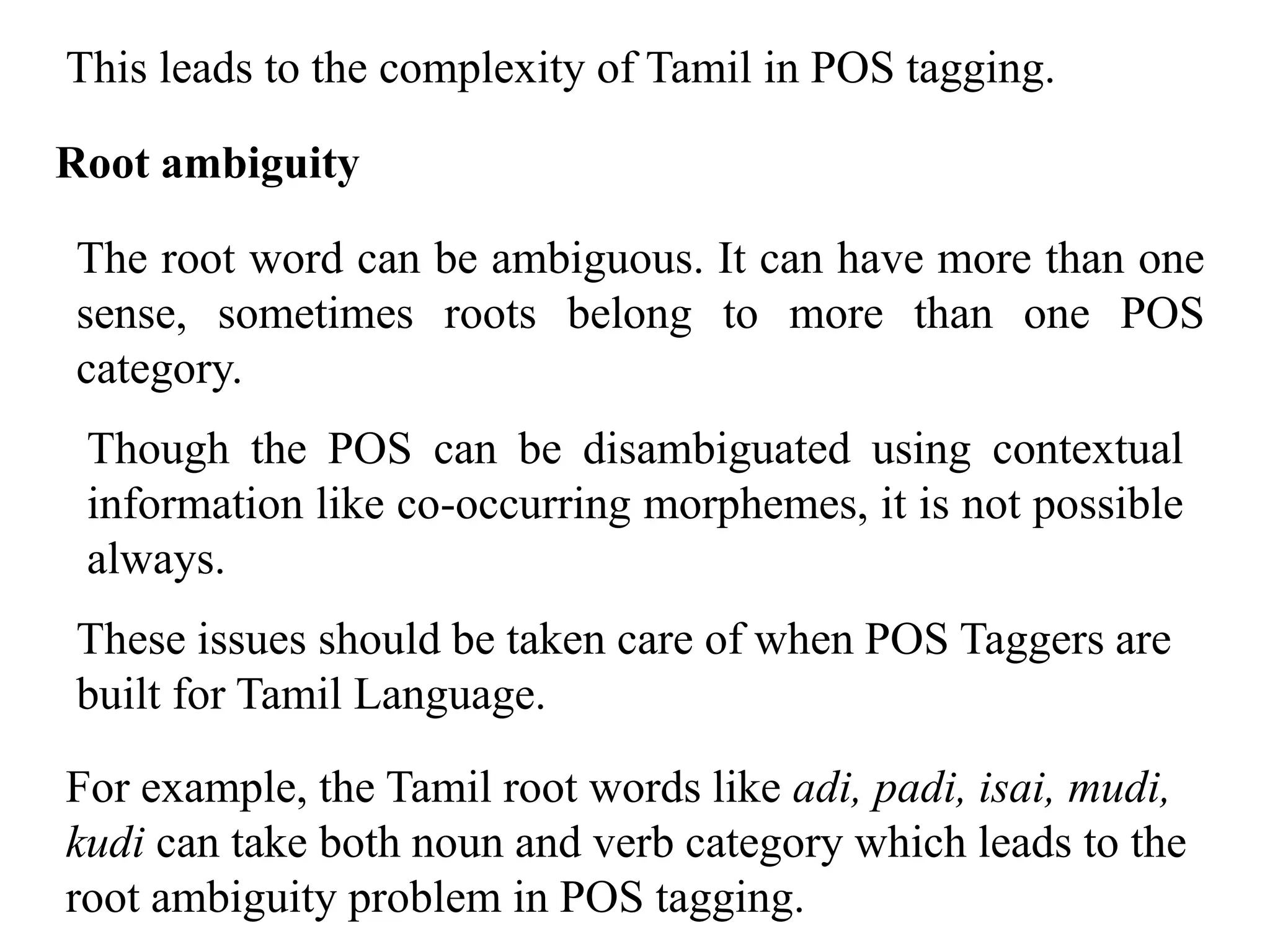 This leads to the complexity of Tamil in POS tagging.
Root ambiguity
The root word can be ambiguous. It can have more than one
sense, sometimes roots belong to more than one POS
category.
Though the POS can be disambiguated using contextual
information like co-occurring morphemes, it is not possible
always.
These issues should be taken care of when POS Taggers are
built for Tamil Language.
For example, the Tamil root words like adi, padi, isai, mudi,
kudi can take both noun and verb category which leads to the
root ambiguity problem in POS tagging.
 