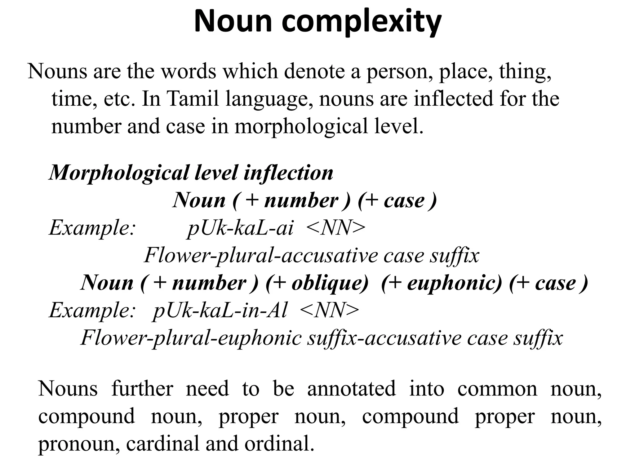 Noun complexity
Nouns are the words which denote a person, place, thing,
time, etc. In Tamil language, nouns are inflected for the
number and case in morphological level.
Morphological level inflection
Noun ( + number ) (+ case )
Example: pUk-kaL-ai <NN>
Flower-plural-accusative case suffix
Noun ( + number ) (+ oblique) (+ euphonic) (+ case )
Example: pUk-kaL-in-Al <NN>
Flower-plural-euphonic suffix-accusative case suffix
Nouns further need to be annotated into common noun,
compound noun, proper noun, compound proper noun,
pronoun, cardinal and ordinal.
 