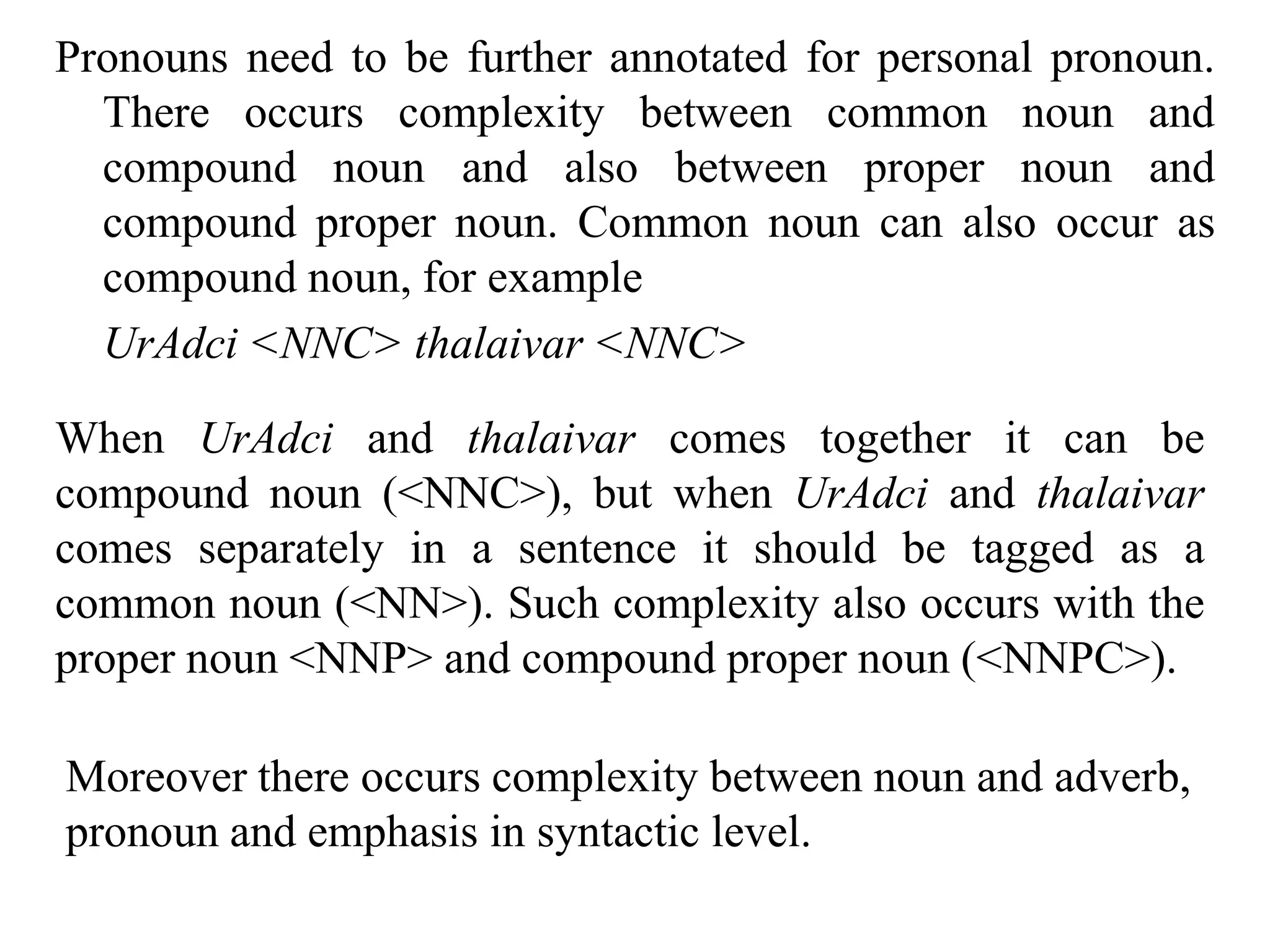 Pronouns need to be further annotated for personal pronoun.
There occurs complexity between common noun and
compound noun and also between proper noun and
compound proper noun. Common noun can also occur as
compound noun, for example
UrAdci <NNC> thalaivar <NNC>
When UrAdci and thalaivar comes together it can be
compound noun (<NNC>), but when UrAdci and thalaivar
comes separately in a sentence it should be tagged as a
common noun (<NN>). Such complexity also occurs with the
proper noun <NNP> and compound proper noun (<NNPC>).
Moreover there occurs complexity between noun and adverb,
pronoun and emphasis in syntactic level.
 