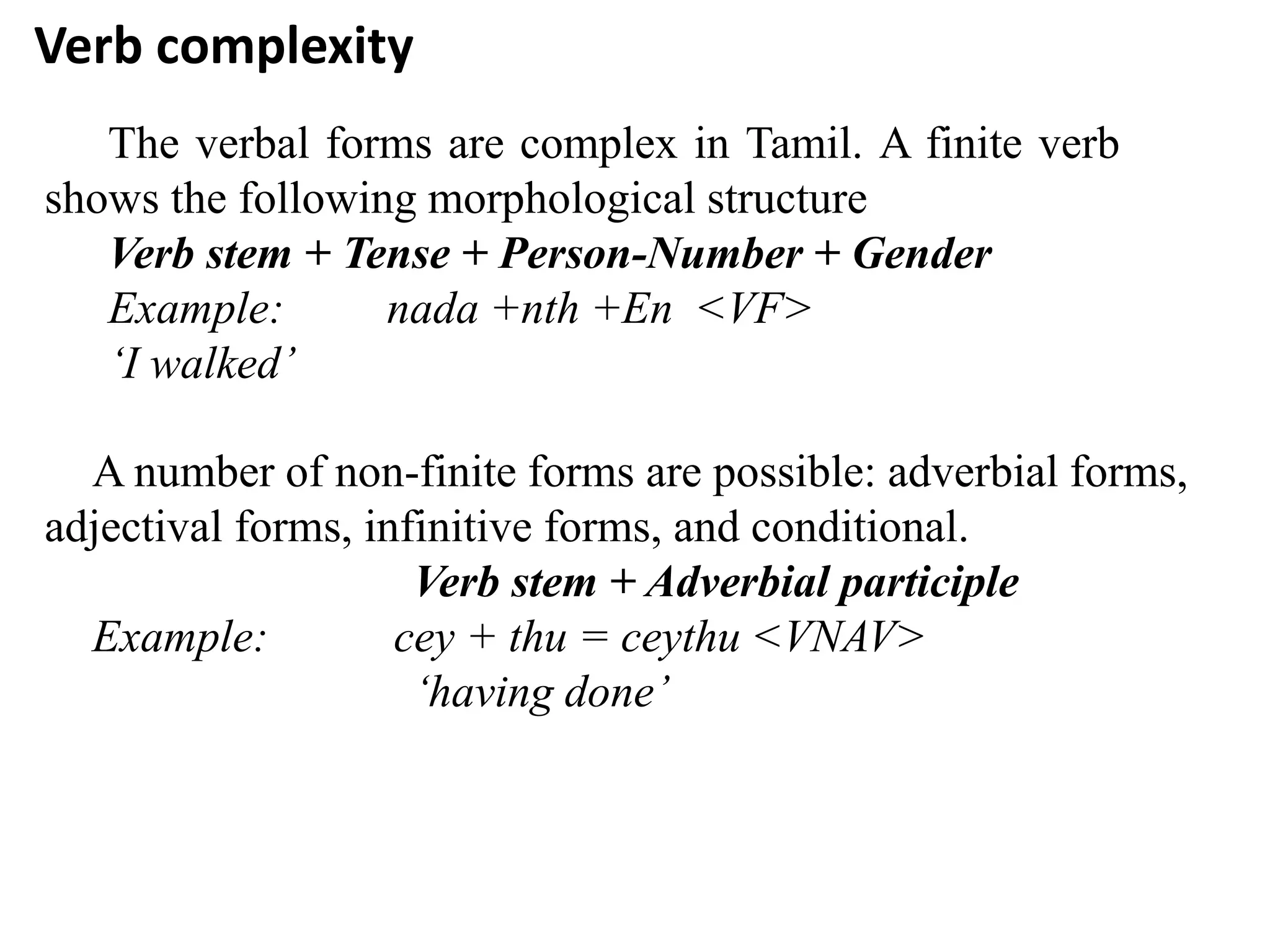 Verb complexity
The verbal forms are complex in Tamil. A finite verb
shows the following morphological structure
Verb stem + Tense + Person-Number + Gender
Example: nada +nth +En <VF>
‘I walked’
A number of non-finite forms are possible: adverbial forms,
adjectival forms, infinitive forms, and conditional.
Verb stem + Adverbial participle
Example: cey + thu = ceythu <VNAV>
‘having done’
 