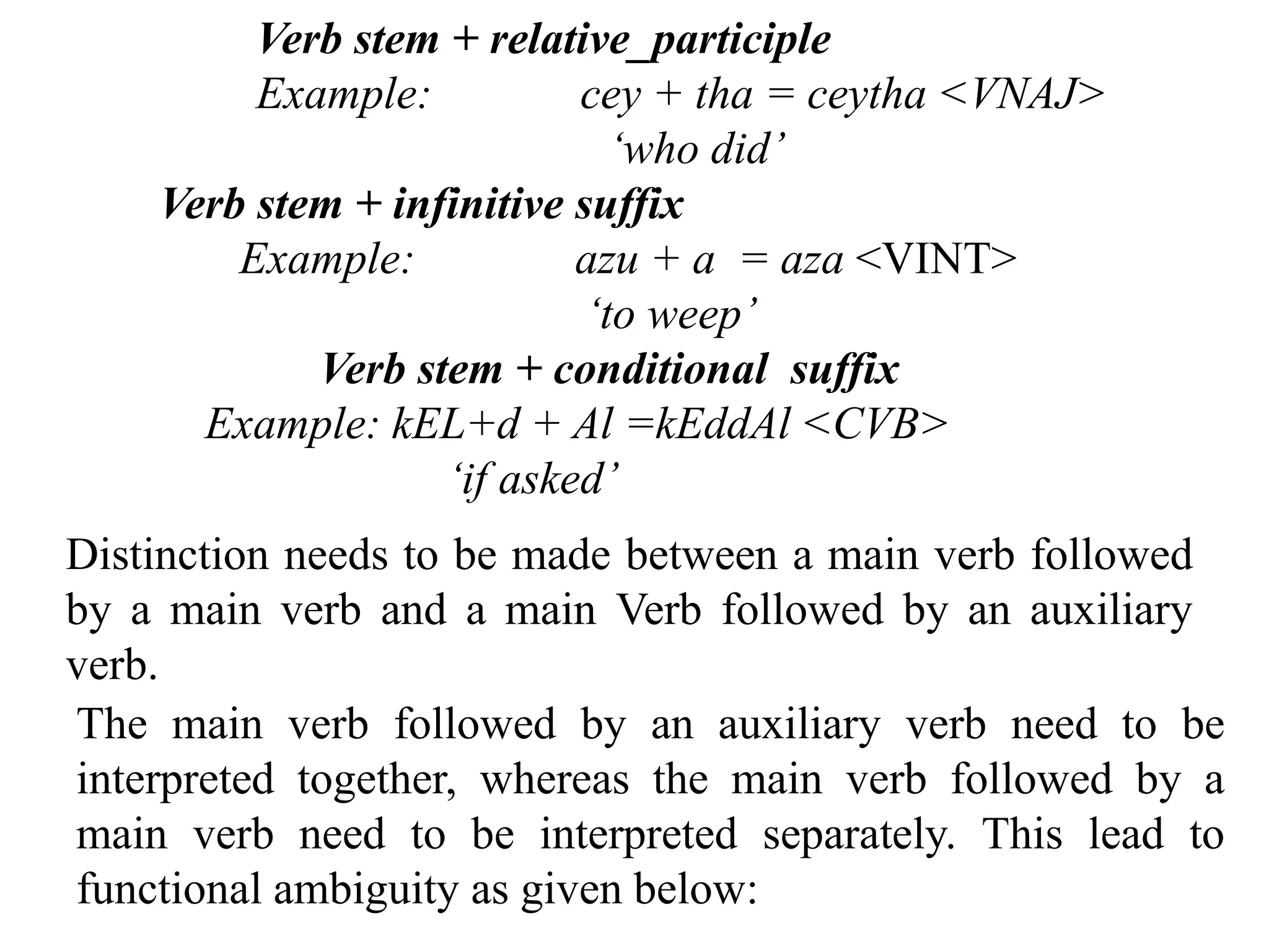 Verb stem + relative_participle
Example: cey + tha = ceytha <VNAJ>
‘who did’
Verb stem + infinitive suffix
Example: azu + a = aza <VINT>
‘to weep’
Verb stem + conditional suffix
Example: kEL+d + Al =kEddAl <CVB>
‘if asked’
Distinction needs to be made between a main verb followed
by a main verb and a main Verb followed by an auxiliary
verb.
The main verb followed by an auxiliary verb need to be
interpreted together, whereas the main verb followed by a
main verb need to be interpreted separately. This lead to
functional ambiguity as given below:
 